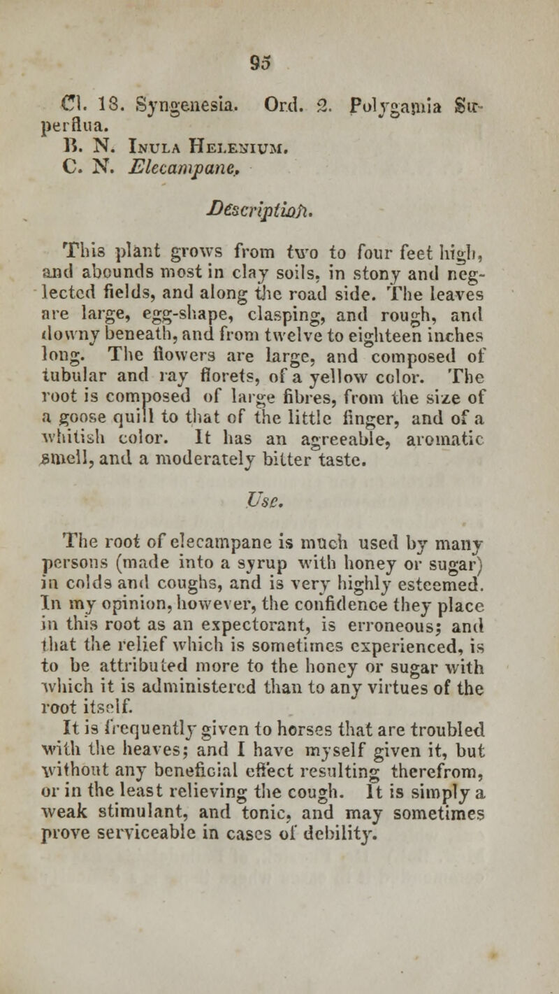 CI. 13. SyngenesLa. Or.d. 2. Polygamia Su- per flu a. TC. N. Inula Hei.enium. C. N. Elecampane. fie~scriptwfi. This plant grows from two to four feet high, and abounds most in clay soils, in stony and neg- lected fields, and along the road side. The leaves are large, egg-shape, clasping, and rough, and downy beneath, and from twelve to eighteen inches long. The flowers are large, and composed of tubular and ray florets, of a yellow color. The root is composed of large fibres, from the size of a goose quill to that of the little finger, and of a whitish color. It has an agreeable, aromatic smell, and a moderately bitter taste. Use. The root of elecampane is much used by many persons (made into a syrup with honey or sugar) in colds and coughs, and is very highly esteemed. In my opinion, however, the confidence they place in this root as an expectorant, is erroneous; and lhat the relief which is sometimes experienced, is to be attributed more to the honey or sugar with which it is administered than to any virtues of the root itself It is frequently given to horses that are troubled with the heaves; and I have myself given it, but without any beneficial effect resulting therefrom, or in the least relieving the cough. It is simply a weak stimulant, and tonic, and may sometimes prove serviceable in cases of debility.