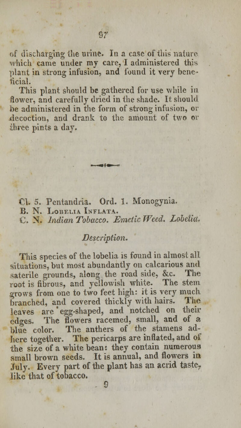 $7 of discharging the urine. In a case of this nature which came under my care, I administered this plant in strong infusion, and found it very bene- ficial. This plant should be gathered for use while in flower, and carefully dried in the shade. It should be administered in the form of strong infusion, or decoction, and drank to the amount of two or three pints a day. CI. 5. Pentandria. Ord. 1. Monogynia. B. N. Lobelia Inflata. C. N. Indian Tobacco. Emetic Weed. Lobelia. Description. This species of the lobelia is found in almost all situations, but most abundantly on calcarious and saterile grounds, along the road side, &c. The root is fibrous, and yellowish white. The stem grows from one to two feet high: it is very much branched, and covered thickly with hairs. The leaves are' egg-shaped, and notched on their edges. The flowers racemed, small, and of a blue color. The anthers of the stamens ad- here together. The pericarps are inflated, and of the size of a white bean: they contain numerous small brown seeds. It is annual, and flowers in July. Every part of the plant has an acrid taste- like that of tobacco. - 9