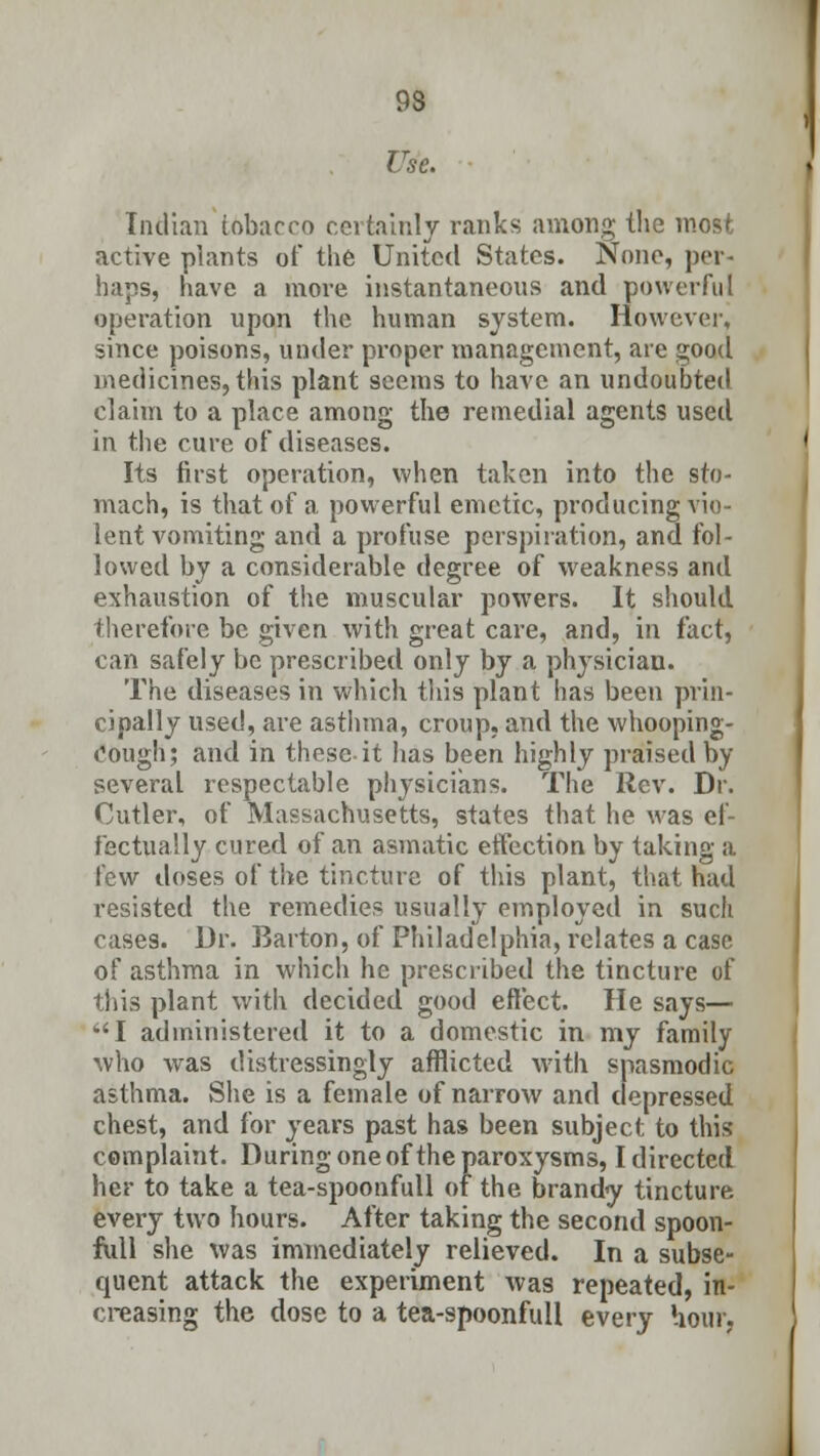 93 Use. Indian tobacco certainly ranks among the most active plants of the United States. None, per- haps, have a more instantaneous and powerful operation upon the human system. However, since poisons, under proper management, are good medicines, this plant seems to have an undoubted claim to a place among the remedial agents used in the cure of diseases. Its first operation, when taken into the sto- mach, is that of a powerful emetic, producing vio- lent vomiting and a profuse perspiration, and fol- lowed by a considerable degree of weakness and exhaustion of the muscular powers. It should therefore be given with great care, and, in fact, can safely be prescribed only by a physician. The diseases in which this plant has been prin- cipally used, are asthma, croup, and the whooping- Oough; and in these it has been highly praised by several respectable physicians. The Rev. Dr. Cutler, of Massachusetts, states that he was ef- fectually cured of an asmatic effection by taking a few doses of the tincture of this plant, that had resisted the remedies usually employed in such cases. Dr. Barton, of Philadelphia, relates a case of asthma in which he prescribed the tincture of this plant with decided good effect. He says— I administered it to a domestic in my family who was distressingly afflicted with spasmodic asthma. She is a female of narrow and depressed chest, and for years past has been subject to this complaint. During one of the paroxysms, I directed her to take a tea-spoonfull of the brandy tincture every two hours. After taking the second spoon- full she was immediately relieved. In a subse- quent attack the experiment was repeated, in- creasing the dose to a tea-spoonfull every hour,