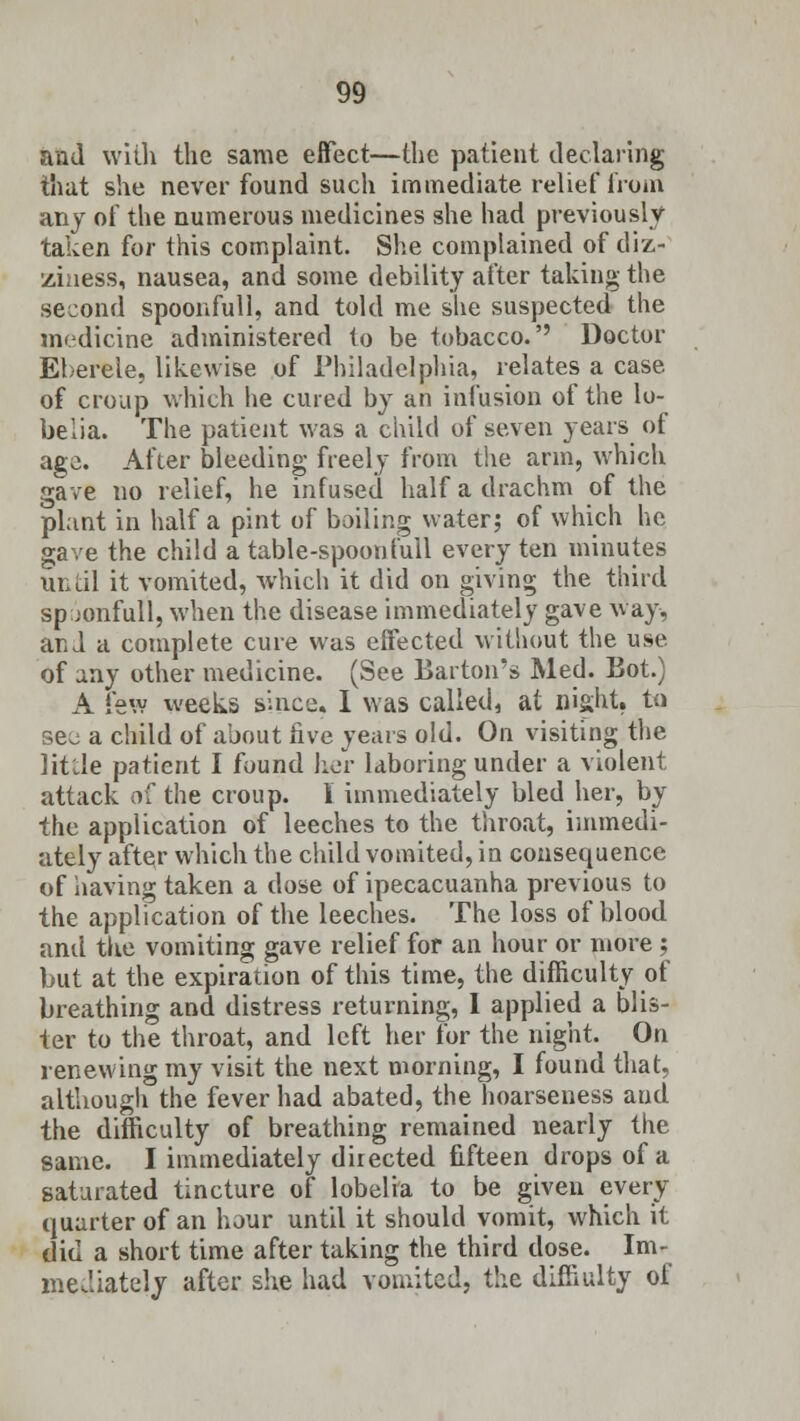 and with the same effect—the patient declaring that she never found such immediate relief* from any of the numerous medicines she had previously taken for this complaint. She complained of diz- ziness, nausea, and some debility after taking the second spoonfull, and told me she suspected the medicine administered to be tobacco.'' Doctor Eberele, likewise of Philadelphia, relates a case of croup which he cured by an infusion of the lo- belia. The patient was a child of seven years of age. After bleeding freely from the arm, which gave no relief, he infused half a drachm of the plant in half a pint of boiling water; of which he gave the child a table-spoon full every ten minutes until it vomited, which it did on giving the third sp jonfull, when the disease immediately gave way, and a complete cure was effected without the use of any other medicine. (See Barton's Med. Bot.) A few weeks since. I was called, at night, to see a child of about five years old. On visiting the lit'Je patient I found her laboring under a violent attack of the croup. I immediately bled her, by the application of leeches to the throat, immedi- ately aftqr which the child vomited, in consequence of having taken a dose of ipecacuanha previous to the application of the leeches. The loss of blood and the vomiting gave relief for an hour or more ; but at the expiration of this time, the difficulty of breathing and distress returning, I applied a blis- ter to the throat, and left her for the night. On renewing my visit the next morning, I found that, although the fever had abated, the hoarseness aud the difficulty of breathing remained nearly the same. I immediately directed fifteen drops of a saturated tincture of lobelia to be given every quarter of an hour until it should vomit, which it did a short time after taking the third dose. Im- mediately after she had vomited, the diffiulty of
