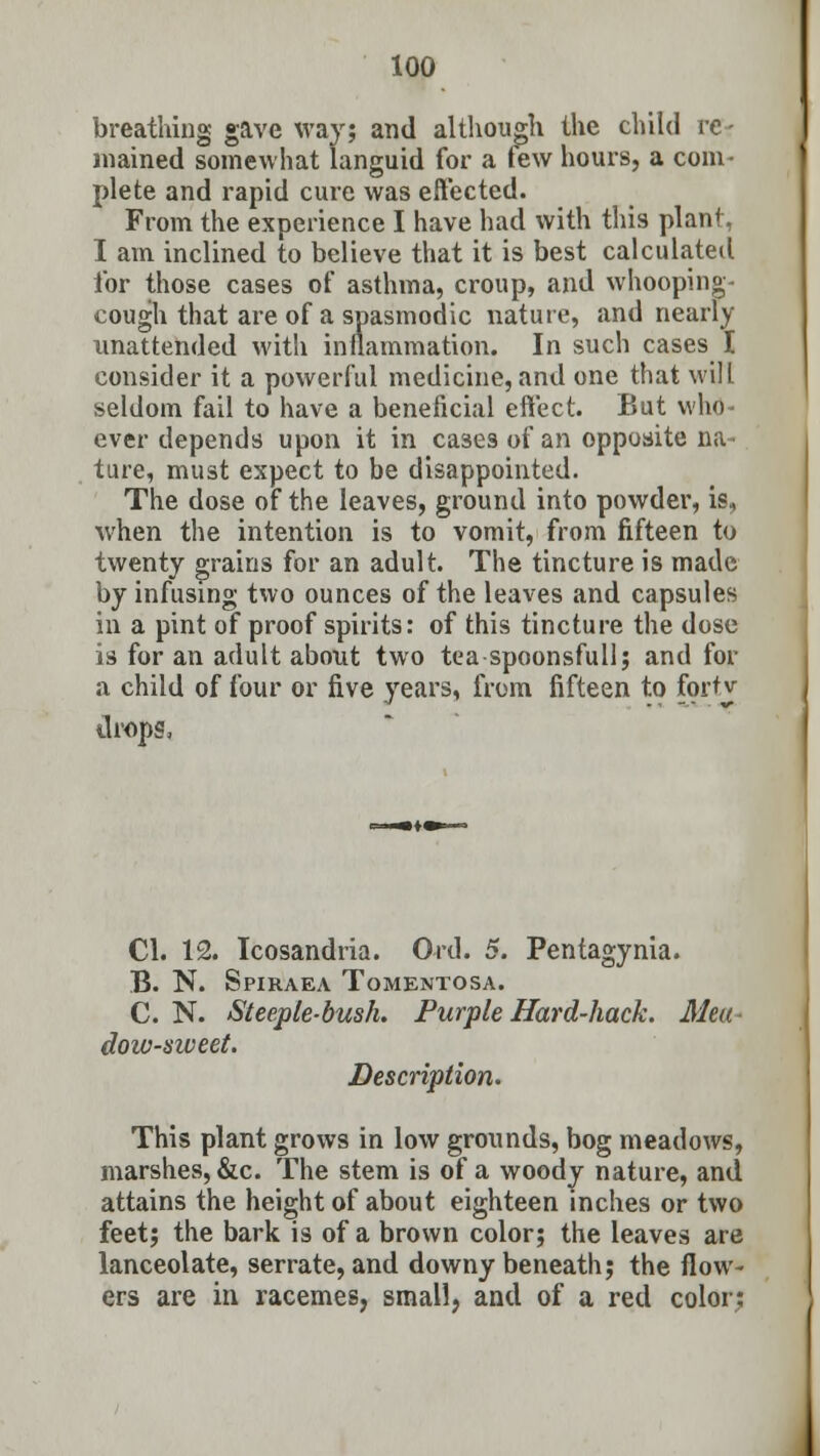 breathing gave way; and although the child re- mained somewhat languid for a few hours, a com- plete and rapid cure was effected. From the experience I have had with this plant, I am inclined to believe that it is best calculated for those cases of asthma, croup, and whooping- cough that are of a spasmodic nature, and nearly unattended with inflammation. In such cases I consider it a powerful medicine, and one that will seldom fail to have a beneficial effect. But who- ever depends upon it in cases of an opposite na- ture, must expect to be disappointed. The dose of the leaves, ground into powder, is, when the intention is to vomit, from fifteen to twenty grains for an adult. The tincture is made by infusing two ounces of the leaves and capsules in a pint of proof spirits: of this tincture the dose is for an adult about two tea spoonsfull; and for a child of four or five years, from fifteen to fortv drops, CI. 12. Icosandria. Ord. 5. Pentagynia. B. N. Spiraea Tomentosa. C. N. Steeple-bush. Purple Hard-hack. Mea- dow-sweet. Description. This plant grows in low grounds, bog meadows, marshes, &c. The stem is of a woody nature, and attains the height of about eighteen inches or two feet; the bark is of a brown color; the leaves are lanceolate, serrate, and downy beneath; the flow- ers are in racemes, small, and of a red color: