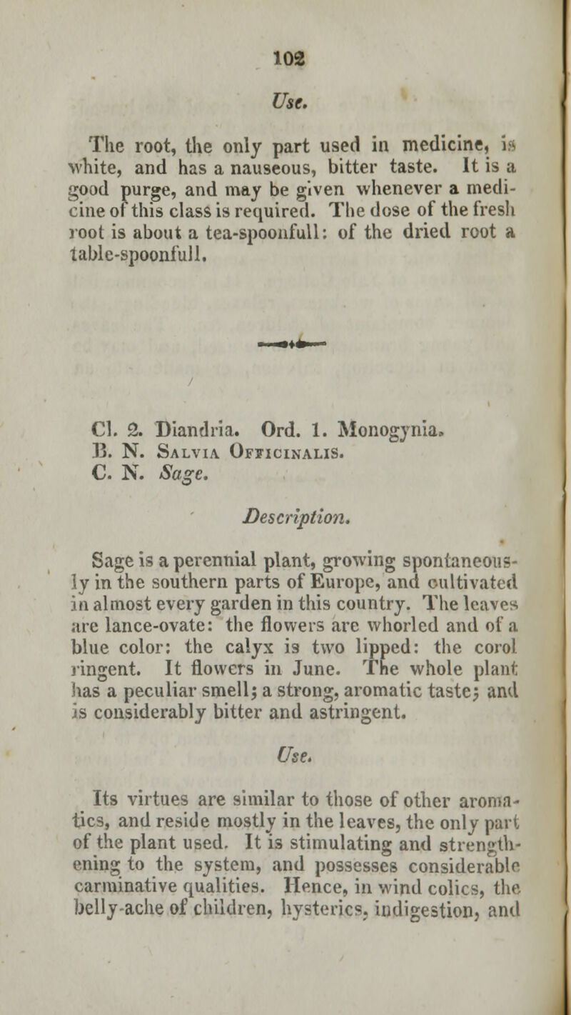 Use. The root, the only part used in medicine, i» white, and has a nauseous, bitter taste. It is a good purge, and may be given whenever a medi- cine of this class is required. The dose of the fresh root is about a tea-spoonfull: of the dried root a table-spoonfull. CI. 2. Diandria. Ord. 1. Monogynia. B. N. Salvia Officinalis. C. N. Sage. Description. Sage is a perennial plant, growing spontaneous- ly in the southern parts of Europe, and cultivated in almost every garden in this country. The leaves are lance-ovate: the flowers are whorled and of a blue color: the calyx i9 two lipped: the corol ringcnt. It flowers in June. The whole plant has a peculiar smell; a strong, aromatic taste; and is considerably bitter and astringent. Use. Its virtues are similar to those of other aroma- tics, and reside mostly in the leaves, the only part of the plant used. It is stimulating and strength- ening to the system, and possesses considerable carminative qualities. Hence, in wind colics, the belly-ache of children, hysterics,, indigestion, and