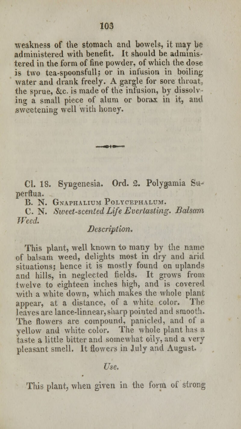 weakness of the stomach and bowels, it may be administered with benefit. It should be adminis- tered in the form of fine powder, of which the dose is two tea-spoonsfull; or in infusion in boiling Avater and drank freely. A gargle for sore throat; the sprue, &c. is made of the infusion, by dissolv- ing a small piece of alum or borax in it, and sweetening well with honey. CI. 18. Syngenesia. Ord. 2. Polygamia Su- perftua. B. N. Gnaphalium Polycephalum. C N. Sweet-scented Life Everlasting. Balsam Weed. Description. This plant, well known to many by the name of balsam weed, delights most in dry and arid situations; hence it is mostly found on uplands and hills, in neglected fields. It grows from twelve to eighteen inches high, and is covered with a white down, which makes the whole plant appear, at a distance, of a white color. The leaves are lance-linnear,sharp pointed and smooth. The flowers are compound, panicled, and of a yellow and white color. The whole plant has a taste a little bitter and somewhat oily, and a very pleasant smell. It flowers in July and August. Use. This plant, when given in the form of strong