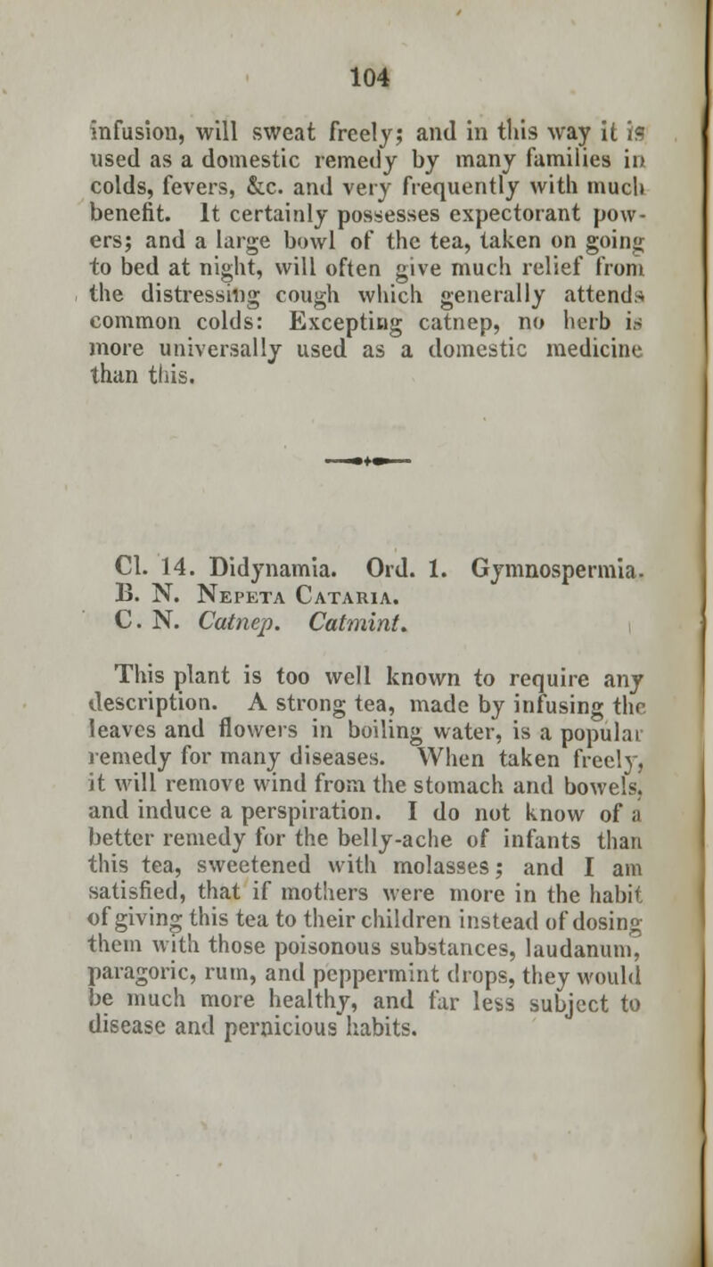 infusion, will sweat freely; and in this way it is used as a domestic remedy by many families in colds, fevers, &c. and very frequently with much benefit. It certainly possesses expectorant pow- ers; and a large bowl of the tea, taken on going to bed at night, will often give much relief from the distressing cough which generally attends common colds: Excepting catnep, no herb is more universally used as a domestic medicine than this. CI. 14. Didynamia. Ord. 1. Gymnospermia. B. N. Nepeta Cataria. C. N. Catnep. Catmint, This plant is too well known to require any description. A strong tea, made by infusing the leaves and flowers in boiling water, is a populai remedy for many diseases. When taken freely, it will remove wind from the stomach and bowels, and induce a perspiration. I do not know of a better remedy for the belly-ache of infants than this tea, sweetened with molasses; and I am satisfied, that if mothers were more in the habit of giving this tea to their children instead of dosing them with those poisonous substances, laudanum, paragoric, rum, and peppermint drops, they would be much more healthy, and far less subject to disease and pernicious habits.