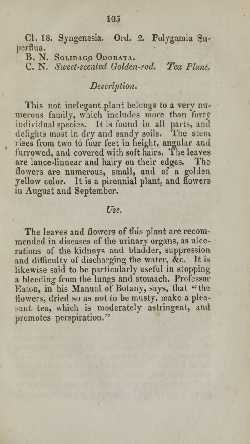 CI. 18. Syngenesia. Ord. 2. Polygamia Su- perffua. B. N. SoLIDAGO ODORATA. C. N. Sweet-scented Golden-rod. Tea Plant, Description. This not inelegant plant belongs to a very nu- merous family, which includes more than forty individual species. It is found in all parts, and delights moat in dry and sandy soils. The stem rises from two to four feet in height, angular and furrowed, and covered with soft hairs. '1 he leaves are lance-linnear and hairy on their edge3. Tho flowers are numerous, small, and of a golden yellow color. It is a pirennial plant, and flowers in August and September. Use. The leaves and flowers of this plant are recom- mended in diseases of the urinary organs, as ulce- rations of the kidneys and bladder, suppression and difficulty of discharging the water, &c. It is likewise said to be particularly useful in stopping a bleeding from the lungs and stomach. Professor Eaton, in his Manual of Botany, says, that the flowers, dried so as not to be musty, make a plea- sant tea, which is moderately astringent, and promotes perspiration.