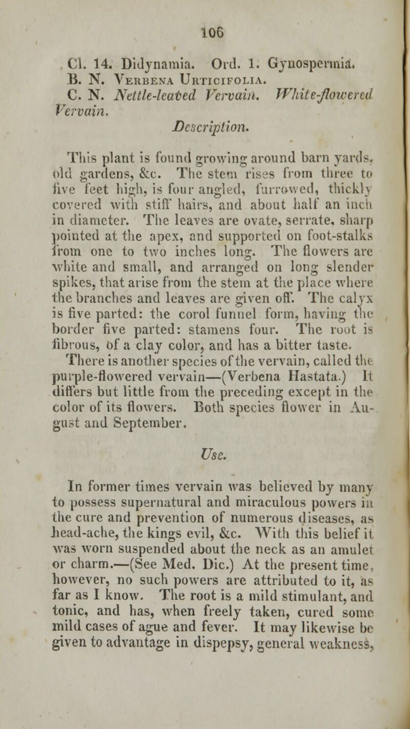 CI. 14. Didynamia. Ord. 1. Gynospcrmia. B. N. Verbena Urticifolia. C. N. Nettle-hated Vervain. White-flow end Vervain. Description. This plant is found growing around barn yards. bid gardens, &c. The stem rises from three to five feet high, is four angled, furrowed, thickly covered with stiff' hairs, and about half an inch in diameter. The leaves are ovate, serrate, sharp pointed at the apex, and supported on foot-stalks from one to two inches long. The flowers are white and small, and arranged on long slender spikes, that arise from the stem at the place where the branches and leaves are given off. The calyx is five parted: the corol funnel form, having the border five parted: stamens four. The root is fibrous, bf a clay color, and has a bitter taste. There is another species of the vervain, called the purple-flowered vervain—(Verbena Hastata.) It differs but little from the preceding except in the color of its flowers. Both species flower in Au- gust and September. Use. In former times vervain was believed by many to possess supernatural and miraculous powers in the cure and prevention of numerous diseases, as bead-ache, the kings evil, &c. With this belief it was worn suspended about the neck as an amulet or charm.—(See Med. Die.) At the present time, however, no such powers are attributed to it, as far as I know. The root is a mild stimulant, and tonic, and has, when freely taken, cured some mild cases of ague and fever. It may likewise be given to advantage in dispepsy, general weakness,