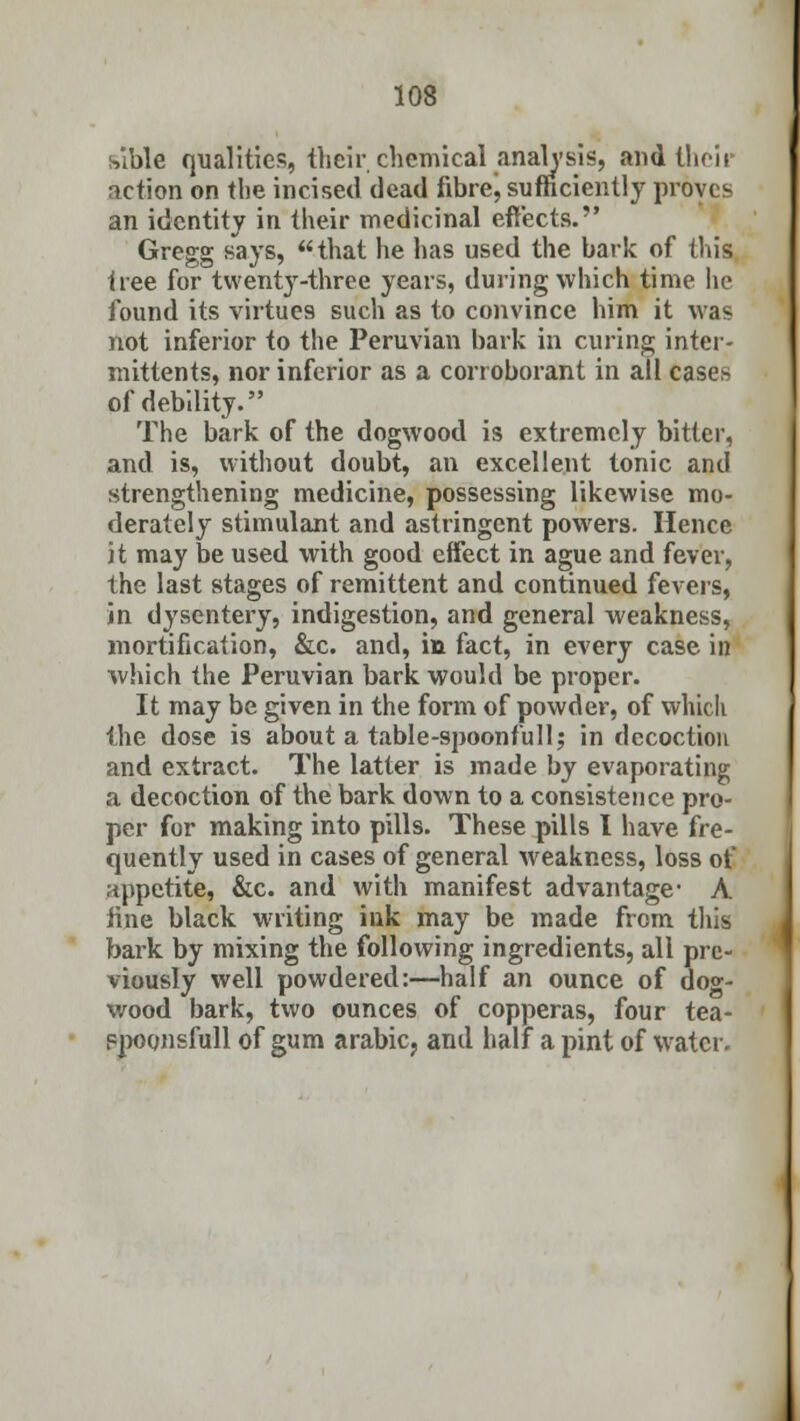 sible qualities, their chemical analysis, and their action on the incised dead fibre, sufficiently proves an identity in their medicinal effects. Gregg says, that he has used the bark of this tree for twenty-three years, during which time lie found its virtues such as to convince him it was not inferior to the Peruvian bark in curing inter- mittents, nor inferior as a corroborant in all cases of debility. The bark of the dogwood is extremely bitter, and is, without doubt, an excellent tonic and strengthening medicine, possessing likewise mo- derately stimulant and astringent powers. Hence it may be used with good effect in ague and fever, the last stages of remittent and continued fevers, in dysentery, indigestion, and general weakness, mortification, &c. and, in fact, in every case in which the Peruvian bark would be proper. It may be given in the form of powder, of which the dose is about a table-spoonfull; in decoction and extract. The latter is made by evaporating a decoction of the bark down to a consistence pro- per for making into pills. These pills I have fre- quently used in cases of general weakness, loss of appetite, &c. and with manifest advantage- A line black writing ink may be made from this bark by mixing the following ingredients, all pre- viously well powdered:—half an ounce of dog- wood bark, two ounces of copperas, four tea- ppoonsfull of gum arabic, and half a pint of water.