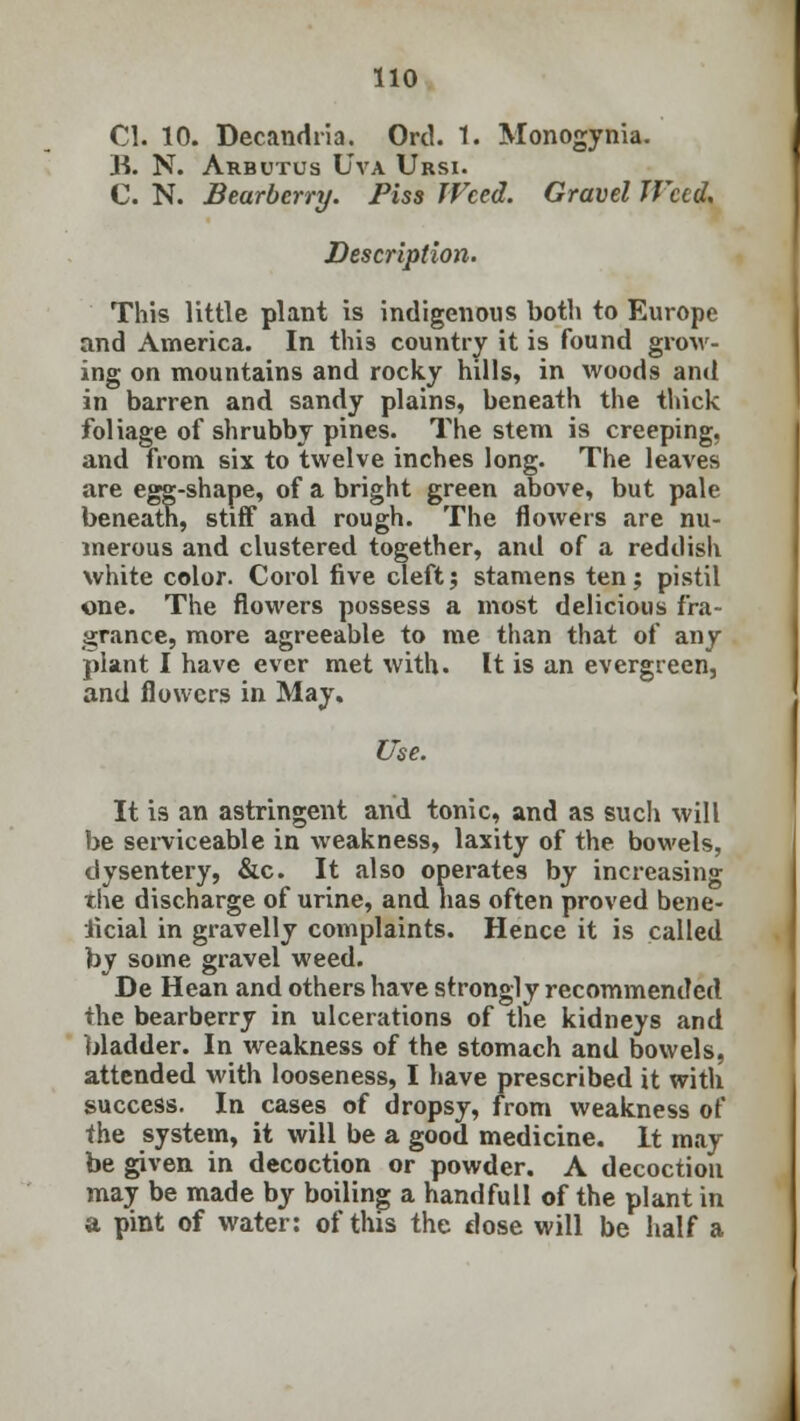 CI. 10. Decandria. Ord. 1. Monogynia. B. N. Arbutus Uva Ursi. C. N. Bearberry. Piss Weed. Gravel JVccd, Description. This little plant is indigenous both to Europe and America. In this country it is found grow- ing on mountains and rocky hills, in woods and in barren and sandy plains, beneath the thick foliage of shrubby pines. The stem is creeping, and from six to twelve inches long. The leaves are egg-shape, of a bright green above, but pale beneath, stiff and rough. The flowers are nu- merous and clustered together, and of a reddish white color. Corol five cleft; stamens ten; pistil one. The flowers possess a most delicious fra- grance, more agreeable to me than that of any plant I have ever met with. It is an evergreen, and flowers in May. Use. It is an astringent and tonic, and as such will be serviceable in weakness, laxity of the bowels, dysentery, &c. It also operates by increasing the discharge of urine, and has often proved bene- ficial in gravelly complaints. Hence it is called by some gravel weed. De Hean and others have strongly recommended the bearberry in ulcerations of the kidneys and bladder. In weakness of the stomach and bowels, attended with looseness, I have prescribed it with success. In cases of dropsy, from weakness of the system, it will be a good medicine. It may be given in decoction or powder. A decoction may be made by boiling a handfull of the plant in a pint of water: of this the dose will be half a