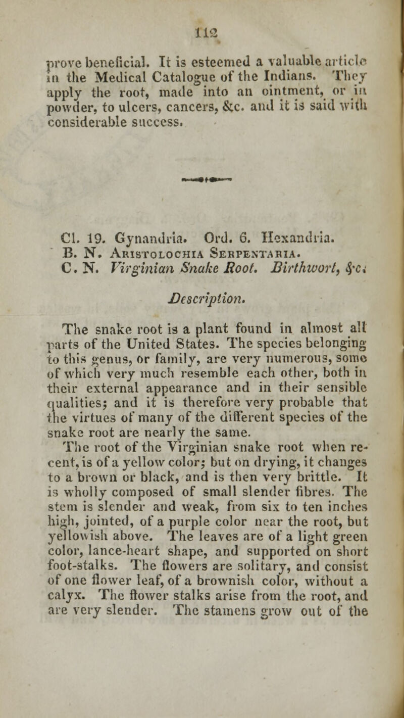 tli prove beneficial. It is esteemed a valuable article in the Medical Catalogue of the Indians. They apply the root, made into an ointment, or in powder, to ulcers, cancers, &c and it is said with considerable success. CI. 19. Gynandria. Ord. 6. Hcxandria. B. N. Aristolochia Serpentaria. C. N. Virginian Snake Hoot. Birthioort, fya Description. The snake root is a plant found in almost all parts of the United States. The species belonging to this genus, Or family, are very numerous, some of which very much resemble each other, both in their external appearance and in their sensible qualities? and it is therefore very probable that the virtues of many of the different species of the snake root are nearly the same. The root of the Virginian snake root when re- cent, is of a yellow color? but on drying, it changes to a brown or black, and is then very brittle. It is wholly composed of small slender fibres. The stem is slender and weak, from six to ten inches high, jointed, of a purple color near the root, but yellowish above. The leaves are of a light green color, lance-heart shape, and supported on short foot-stalks. The flowers are solitary, and consist of one flower leaf, of a brownish color, without a calyx. The flower stalks arise from the root, and are very slender. The stamens grow out of the