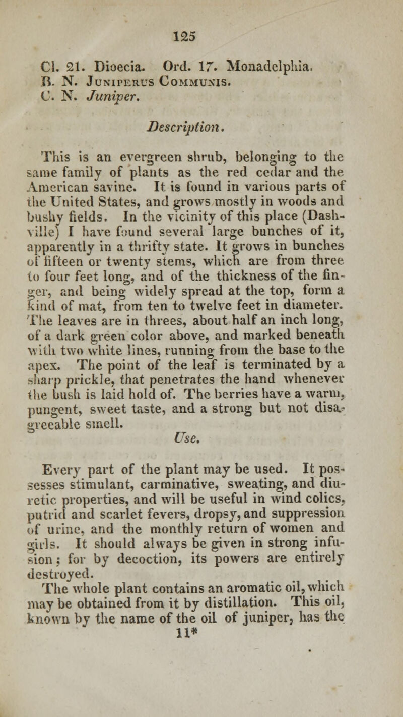 CI. 21. Dioecia. Ord. 17. Monadelphia. B. N. Juniperus Communis. C N. Juniper. Description. This is an evergreen shrub, belonging to the same family of plants as the red cedar and the American savine. It is found in various parts of the United States, and grows mostly in woods and bushy fields. In the vicinity of this place (Dash- \ ille) I have found several large bunches of it, apparently in a thrifty state. It grows in bunches of lifteen or twenty stems, which are from three to four feet long, and of the thickness of the fin- ger, and being widely spread at the top, form a kind of mat, from ten to twelve feet in diameter. The leaves are in threes, about half an inch long, of a dark green color above, and marked beneatii with two white lines, running from the base to the apex. The point of the leaf is terminated by a hliarp prickle, that penetrates the hand whenever the bush is laid hold of. The berries have a warm, pungent, sweet taste, and a strong but not disa^ gvecable smell. Use. Every part of the plant may be used. It pos- sesses stimulant, carminative, sweating, and diu- retic properties, and will be useful in wind colics, putrid and scarlet fevers, dropsy, and suppression of urine, and the monthly return of women and girls. It should always be given in strong infu- sion ; for by decoction, its powers are entirely destroyed. The whole plant contains an aromatic oil, which may be obtained from it by distillation. This oil, known by the name of the oil of juniper, has the 11*