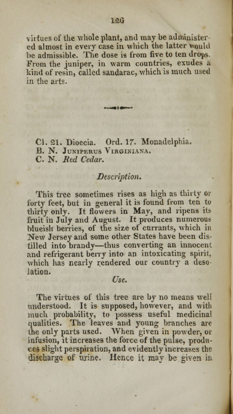 12G virtues of the whole plant, and may be administer cd almost in every case in which the latter would be admissible. The dose is from five to ten drops. From the juniper, in warm countries, exudes a kind of resin, called sandarac, which is much used in the arts. CI. 21. Dioecia. Ord. 17. Monadelphia. B. N. JUNIPERUS VlRGINIANA. C. N. Bed Cedar. Description. This tree sometimes rises as high as thirty or forty feet, but in general it is found from ten to thirty only. It flowers in May, and ripens its fruit in July and August. It produces numerous blueish berries, of the size of currants, which in New Jersey and some other States have been dis- tilled into brandy—thus converting an innocent and refrigerant berry into an intoxicating spirit, which has nearly rendered our country a deso- lation. Use. The virtues of this tree are by no means well understood. It is supposed, however, and with much probability, to possess useful medicinal qualities. The leaves and young branches are the only parts used. When given in powder, or infusion, it increases the force of the pulse, produ- ces slight perspiration, and evidently increases the discharge of urine. Hence it may be given in
