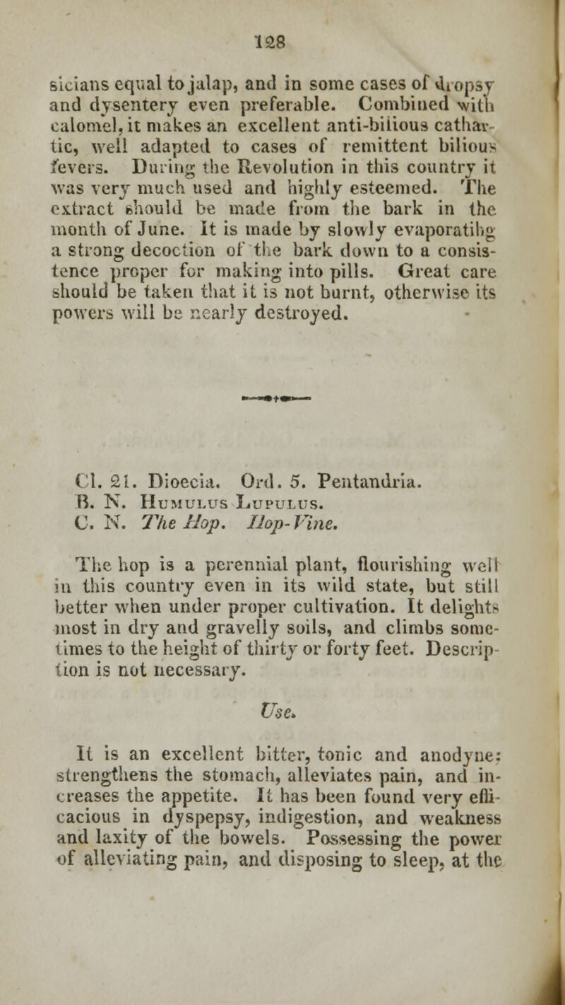 sicians equal to jalap, and in some cases of dropsy and dysentery even preferable. Combined with calomel, it makes an excellent anti-bilious cathav- tic, well adapted to cases of remittent bilious fevers. Dining the Revolution in this country it was very much used and highly esteemed. The extract should be made from the bark in the month of June. It is made by slowly evaporating a strong decoction of the bark down to a consis- tence proper for making into pills. Great care should be taken that it is not burnt, otherwise its powers will be nearly destroyed. CI. 21. Dioecia. Ord. 5. Pentandria. B. N. Humukus Lupulus. C. N. The Hop. Hop- Vine. The hop is a perennial plant, flourishing well in this country even in its wild state, but still better when under proper cultivation. It delights most in dry and gravelly soils, and climbs some- times to the height of thirty or forty feet. Descrip tion is not necessary. Use. It is an excellent bitter, tonic and anodyne: strengthens the stomach, alleviates pain, and in- creases the appetite. It has been found very effi- cacious in dyspepsy, indigestion, and weakness and laxity of the bowels. Possessing the power of alleviating pain, and disposing to sleep, at the