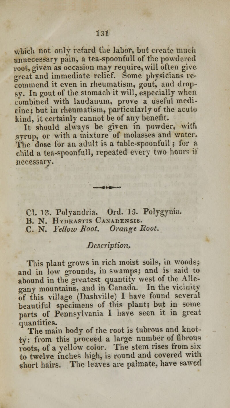 which not only retard the labor, but create much unnecessary pain, a tea-spoonfull of the powdered root, given as occasion may require, will often give great and immediate relief. Some physicians re- commend it even in rheumatism, gout, and drop- sy. In gout of the stomach it will, especially when combined with laudanum, prove a useful medi- cine; but in rheumatism, particularly of the acute kind, it certainly cannot be of any benefit. It 9hould always be given in powder, with syrup, or with a mixture of molasses and water. The dose for an adult is a table-spoonfull; for a child a tea-spoonfull, repeated every two hours if necessary. CI. 13. Polyandria. Ord. 13. Polygynia. 13. N. Hydrastis Canadensis. C N. Yellow Boot. Orange Root. Description, This plant grows in rich moist soils, in woods; and in low grounds, in swamps; and is said to abound in the greatest quantity west of the Alie- n-any mountains, and in Canada. In the vicinity of this village (Dashville) I have found several beautiful specimens of this plant; but in some parts of Pennsylvania I have seen it in great quantities. The main body of the root is tubrous and knot- ty: from this proceed a large number of fibrous roots, of a yellow color. The stem rises from six to twelve inches high, is round and covered with short hairs. The leaves are palmate, have sawed