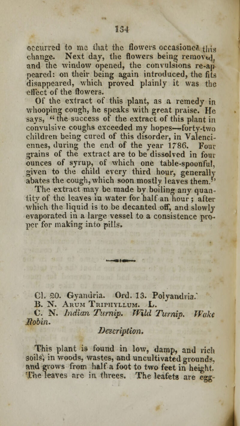 occurred to mo that the flowers occasioned this change. Next day, the flowers being removal, and the window opened, the convulsions re-ap pearcd: on their being again introduced, the fits disappeared, which proved plainly it was the effect of the flowers. Of the extract of this plant, as a remedy in whooping cough, he speaks with great praise. He says,  the success of the extract of this plant in convulsive coughs exceeded my hopes—-forty-two children being cured of this disorder, in Valenci- ennes, during the end of the year 1786. Four grains of the extract are to be dissolved in four ounces of syrup, of which one table-spoonful, given to the child every third hour, generally abates the cough, which soon mostly leaves them.'' The extract may be made by boiling any quan- tity of the leaves in water for half an hour; after which the liquid is to be decanted off, and slowly evaporated in a large vessel to a consistence pro- per for making into pills. CI. 20. Gyanuria. Ord. 13. Polyandria. B. N. Arum Tuiphyllum. L. C. N. Indian Turnip. Wild Turnip. Wake liobin. Description. This plant is found in low, damp, and rich soils', in woods, wastes, and uncultivated grounds, and grows from half a foot to two feet in height. The leaves arc in threes. The leafets are egg-