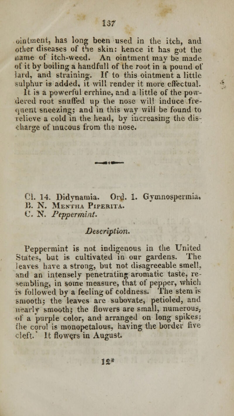 13/ ointment, has long been used in the itch, and other diseases of the skin: hence it has got the iiame of itch-weed. An ointment may be made of it by boiling a handfull of the root in a pound of lard, and straining. If to this ointment a little sulphur is added, it will render it more effectual. It '19 a powerful errhine, and a little of the pow- dered root snuffed up the nose will induce fre- (juent sneezing; and in this way will be found to relieve a cold in the head, by increasing the dis- charge of mucous from the nose. CI. 14. Didynamia. Ord. 1. Gymnospennia. J'. N. Mentha Piperita. C. N. Peppermint. Description. Peppermint is not indigenous in the United States, but is cultivated in our gardens. The leaves have a strong, but not disagreeable smell, and an intensely penetrating aromatic taste, re- sembling, in some measure, that of pepper, which is followed by a feeling of coldness. The stem is smooth; the leaves are subovate, petioled, and nearly smooth; the flowers are small, numerous, of a purple color, and arranged on long spikes; (he corol is monopetalous, having the border five cleft. It flowers in August. IS*