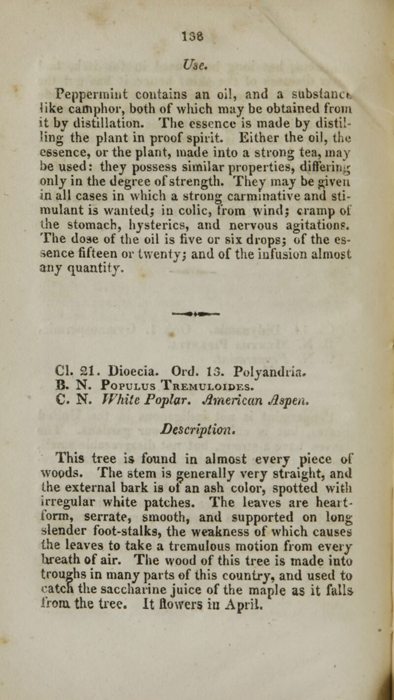 Use. Peppermint contains an oil, and a substano. like camphor, both of which may be obtained from it by distillation. The essence is made by distil- ling the plant in proof spirit. Either the oil, the essence, or the plant, made into a strong tea, may be used: they possess similar properties, differiti;; only in the degree of strength. They may be given in all cases in which a strong carminative and sti- mulant is wanted; in colic, from windj cramp of the stomach, hysterics, and nervous agitation?. The do9e of the oil is five or six drops; of the es- sence fifteen or twenty; and of the infusion almost any quantity. CI. 21. Dioecia. Ord. 13. Polyandria. B. N. Populus Tremuloides. C. N. White Poplar. American Aspen. Description. This tree is found in almost every piece of woods. The stem is generally very straight, and the external bark is ot an ash color, spotted with irregular white patches. The leaves are heart- form, serrate, smooth, and supported on long slender foot-stalks, the weakness of which causes the leaves to take a tremulous motion from every breath of air. The wood of this tree is made into troughs in many parts of this country, and used to catch the saccharine juice of the maple as it falls from, the tree. It flowers in April. i