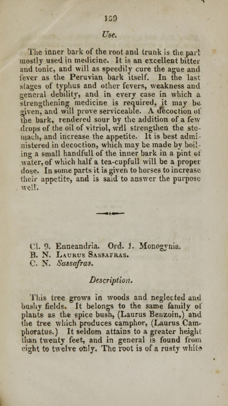 159 Use. The inner bark of the root and trunk is the part mostly used in medicine. It is an excellent bitter and tonic, and will as speedily cure the ague and lever as the Peruvian bark itself. In the last stages of typhus and other fevers, weakness and general debdity, and in every case in which a strengthening medicine is required, it may be given, and will prove serviceable. A decoction of the bark, rendered sour by the addition of a few drops of the oil of vitriol, will strengthen the sto- mach, and increase the appetite. It is best admi- nistered in decoction, which may be made by boil- ing a small handfull of the inner bark in a pint of water, of which half a tea-cupfull will be a proper dose. In some parts it is given to horses to increase their appetite, and is said to answer the purpose well. CI. 9. Enneandria. Ord. 1. Monogynia, B. N. Laurus Sassafras. C. N. Sassafras. Description. This tree grows in woods and neglected and bushy fields. It belongs to the same family of plants as the spice bush, (Laurus Benzoin,) and the tree which produces camphor, (Laurus Cam- phoratus.) It seldom attains to a greater height than twenty feet, and in general is found from eight to twelve only. The root is of a rusty white
