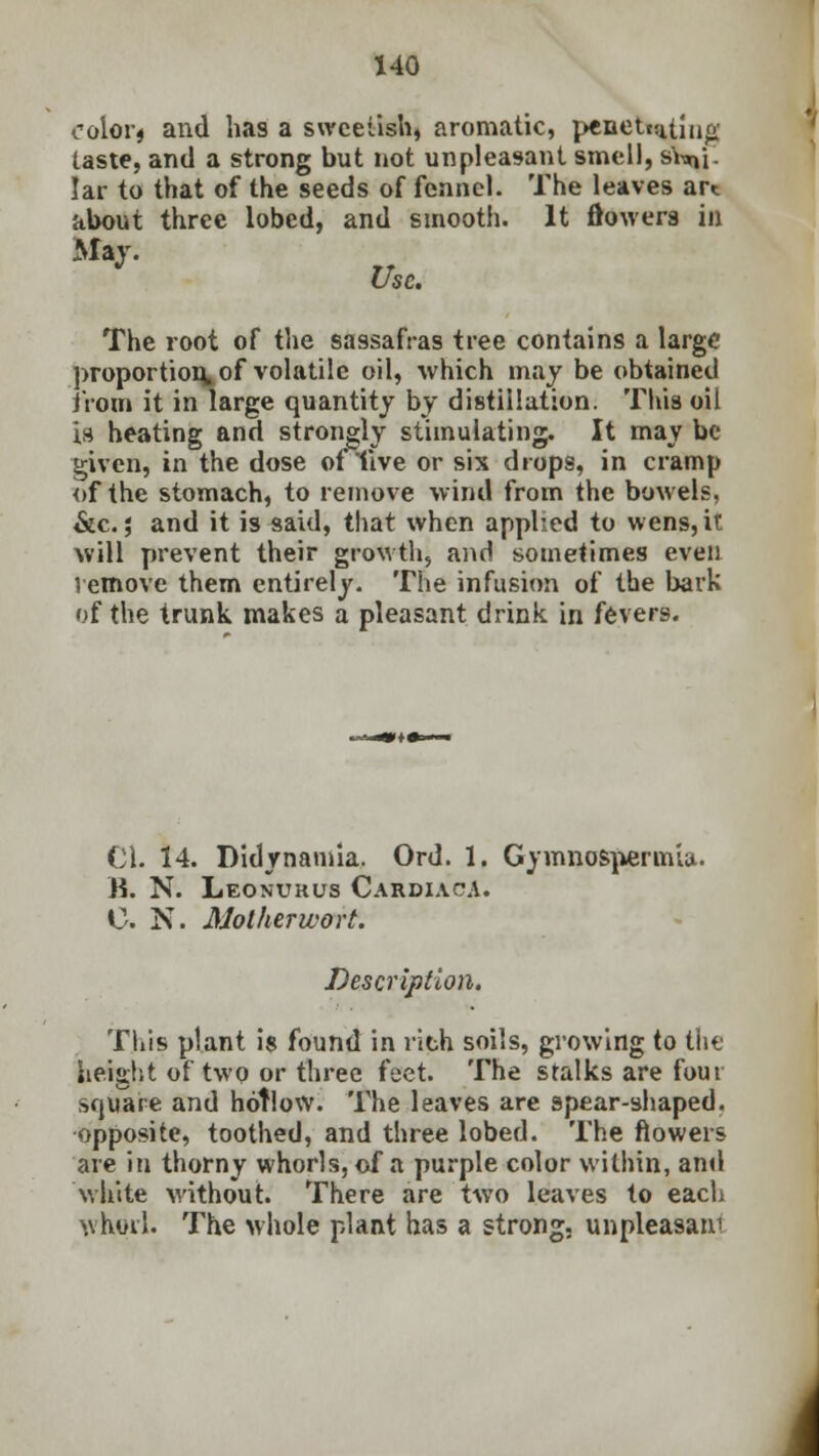 color* and has a sweetish, aromatic, penetc:uiur>' taste, and a strong but not unpleasant smell, sY^i. Iar to that of the seeds of fennel. The leaves art about three lobed, and smooth. It flowers in May. J the. The root of the sassafras tree contains a large proportion*of volatile oil, which may be obtained from it in large quantity by distillation. This oil is heating and strongly stimulating. It may be given, in the dose oflive or six drops, in cramp of the stomach, to remove wind from the bowels, &c.; and it is said, that when applied to wens, it will prevent their growth, and sometimes even remove them entirely. The infusion of the bark of the trunk makes a pleasant drink in fever9. CI. 14. Didynamia. Ord. 1. Gymnosperm'uu B. N. Leonukus Cardiac*. C. N. Motherwort. Description. This plant is found in rich soils, growing to the height of twp or three feet. The stalks are four square and hollow. The leaves are spear-shaped, opposite, toothed, and three lobed. The flowers are in thorny whorls, of a purple color within, and white without. There are two leaves to each whorl. The whole plant has a strong, unpleasam