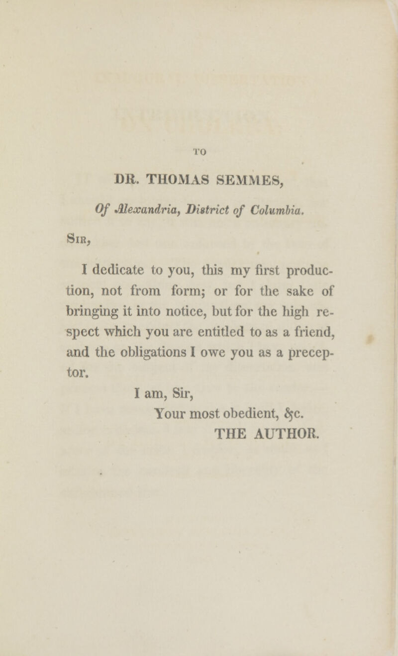 TO DR. THOMAS SEMMES, Of Alexandria, District of Columbia. Sir, I dedicate to you, this my first produc- tion, not from form; or for the sake of bringing it into notice, but for the high re- spect which you are entitled to as a friend, and the obligations I owe you as a precep- tor. I am, Sir, Your most obedient, §c. THE AUTHOR.