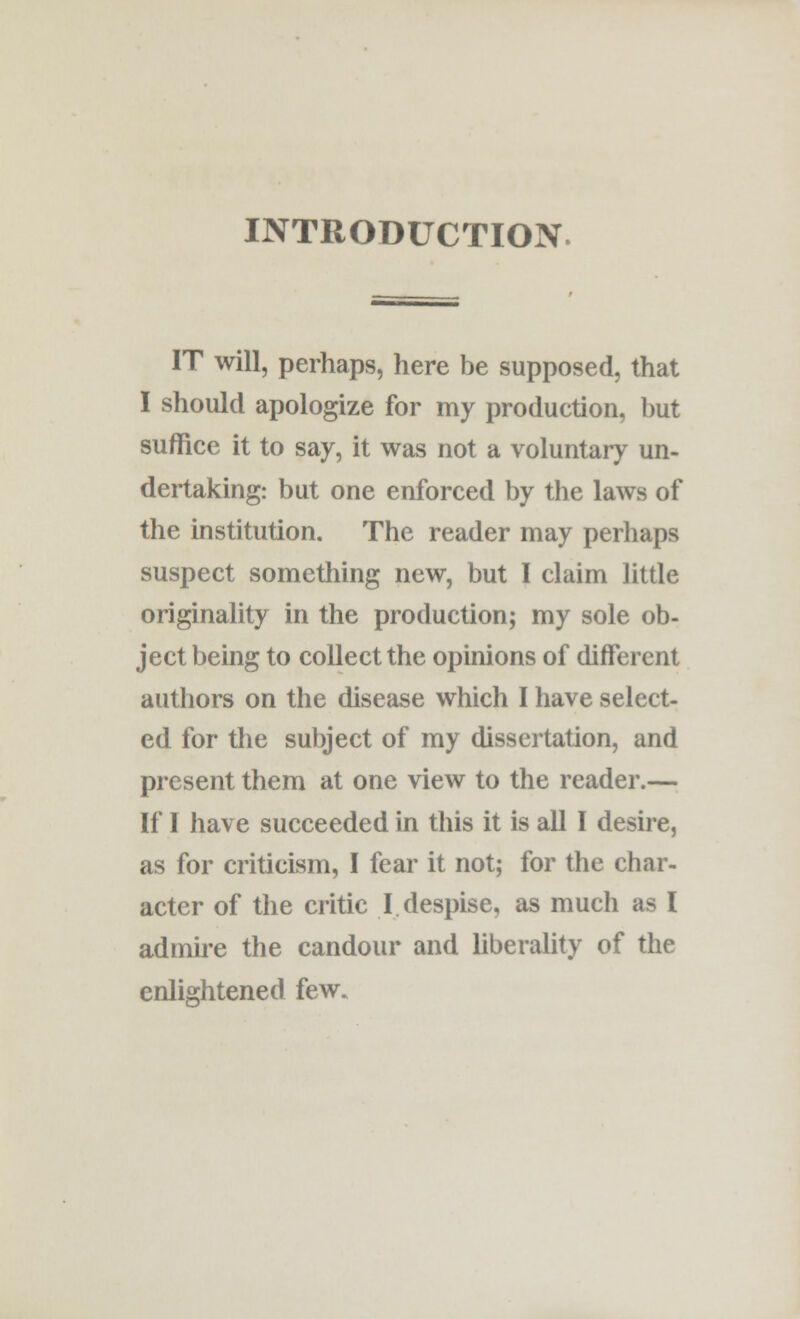 INTRODUCTION IT will, perhaps, here be supposed, that I should apologize for my production, but suffice it to say, it was not a voluntary un- dertaking: but one enforced by the laws of the institution. The reader may perhaps suspect something new, but I claim little originality in the production; my sole ob- ject being to collect the opinions of different authors on the disease which I have select- ed for the subject of my dissertation, and present them at one view to the reader.— If I have succeeded in this it is all I desire, as for criticism, I fear it not; for the char- acter of the critic I despise, as much as I admire the candour and liberality of the enlightened few.