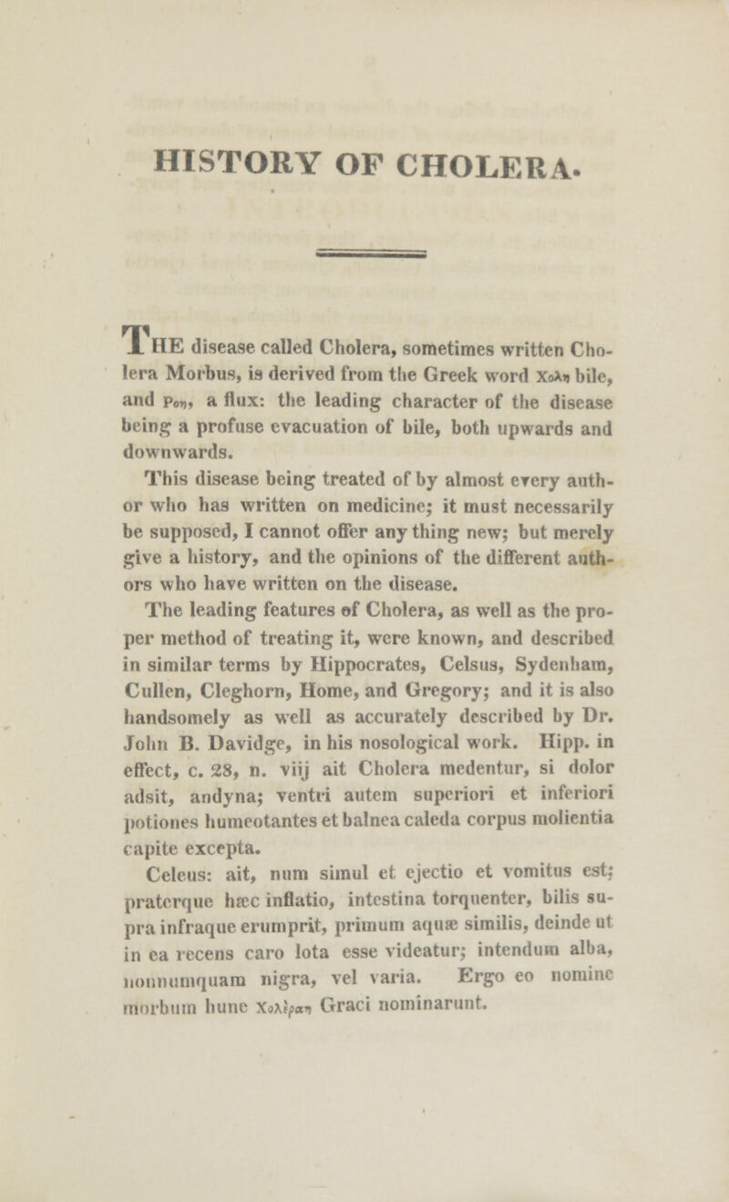 HISTORY OF CHOLERA. X. HE disease called Cholera, sometimes written Cho- lera Morbus, is derived from the Greek word x<*>j bile, and p0„, a flux: the leading character of the disease being a profuse evacuation of bile, both upwards and downwards. This disease being treated of by almost every auth- or who has written on medicine; it must necessarily be supposed, I cannot offer any thing new; but merely give a history, and the opinions of the different auth- ors who have written on the disease. The leading features of Cholera, as well as the pro- per method of treating it, were known, and described in similar terms by Hippocrates, Celsus, Sydenham, Cullen, Cleghorn, Home, and Gregory; and it is also handsomely as well as accurately described by Dr. John B. Davidge, in his nosological work. Hipp, in effect, c. 28, n. viij ait Cholera medentur, si dolor adsit, andyna; ventri autcm superiori et inferiori potiones humeotanteset balnea caleda corpus molientia capite excepta. Celeus: ait, num simul et ejectio et vomitus est; pratcrque ha?c inflatio, intestina torquenter, bilis su- pra infraque erumprit, primum aqua! similis, deinde ut in ea recens caro lota esse videatur; intendura alba, nonnumquam nigra, vel varia. Ergo eo nomine rriorbum hune ftxhwi Graci nominarunt.