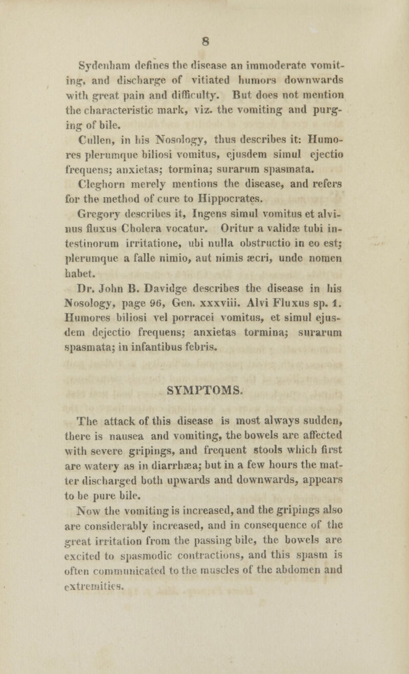 Sydenham defines the disease an immoderate vomit- ing, and discharge of vitiated humors downwards with great pain and difficulty. But does not mention the characteristic mark, viz. the vomiting and purg- ing of bile. Cullen, in his Nosology, thus describes it: Humo- res plerumque hiliosi vomitus, ejusdem simul ejectio frequens; anxietas; tormina; surarum s])asmata. Cleghorn merely mentions the disease, and refers for the method of cure to Hippocrates. Gregory describes it, Ingens simul vomitus et alvi- nus fluxus Cholera vocatur. Oritur a validse tubi in- testinorum irritatione, ubi nulla obstructio in eo est; plerumque a falle nimio, aut nimis secri, undc nomen habet. Dr. John B. Davidge describes the disease in his Nosology, page 96, Gen. xxxviii. Alvi Fluxus sp. 1. Humores hiliosi vel porracei vomitus, et simul ejus- dem dejectio frequens; anxietas tormina; surarum spasmata; in infantibus febris. SYMPTOMS. The attack of this disease is most always sudden, tbere is nausea and vomiting, the bowels are affected with severe gripings, and frequent stools which first are watery as in diarrhsea; but in a few hours the mat- ter discharged both upwards and downwards, appears to be pure bile. Now the vomiting is increased, and the gripings also are considerably increased, and in consequence of the great irritation from the passing bile, the bowels are excited to spasmodic contractions, and this spasm is often communicated to the muscles of the abdomen and extremities.