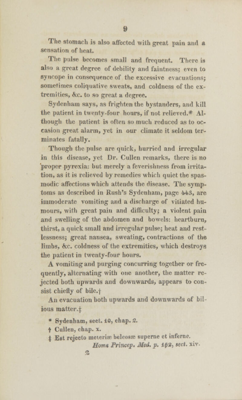 The stomach is also affected with great pain and a sensation of heat. The pulse becomes small and frequent. There is also a great degree of debility and faintness; even to syncope in consequence of the excessive evacuations; sometimes coliquative sweats, and coldness of the ex- tremities, &c. to so great a degree. Sydenham says, as frighten the bystanders, and kill the patient in twenty-four hours, if not relieved.* Al- though the patient is often so much reduced as to oc- casion great alarm, yet in our climate it seldom ter- minates fatally. Though the pulse are quick, hurried and irregular in this disease, yet Dr. Cullen remarks, there is no proper pyrexia: hut merely a feverishness from irrita- tion, as it is relieved by remedies which quiet the spas- modic affections which attends the disease. The symp- toms as described in Rush's Sydenham, page 443, are immoderate vomiting and a discharge of vitiated hu- mours, with great pain and difficulty; a violent pain and swelling of the abdomen and bowels: heartburn, thirst, a quick small and irregular pulse; heat and rest- lessness; great nausea, sweating, contractions of the limbs, &c. coldness of the extremities, which destroys the patient in twenty-four hours. A vomiting and purging concurring together or fre- quently, alternating with one another, the matter re- jected both upwards and downwards, appears to con- sist chiefly of bile.f An evacuation both upwards and downwards of bil- ious matter | * Sydenham, sect. 10, chap. 2. t Cullen, chap. x. | Est rejecto meieriee beleosse superne et inferne. Horn* Frincep. Med. p. 102, sect, xiv- %