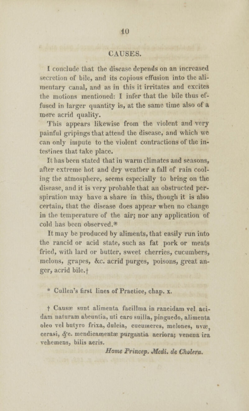 1U CAUSES. I conclude that the disease depends on an increased secretion of bile, and its copious effusion into the ali- mentary canal, and as in this it irritates and excites the motions mentioned: I infer that the bile thus ef- fused in larger quantity is, at the same time also of a more acrid quality. This appears likewise from the violent and very painful gripings that attend the disease, and which we can only impute to the violent contractions of the in- testines that take place. It has been stated that in warm climates and seasons, after extreme hot and dry weather a fall of rain cool- ing the atmosphere, seems especially to bring on the disease, and it is very probable that an obstructed per- spiration may have a share in this, though it is also certain, that the disease does appear when no change in the temperature of the air; nor any application of cold has been observed.* It may be produced by aliments, that easily run into the rancid or acid state, such as fat pork or meats fried, with lard or butter, sweet cherries, cucumbers, melons, grapes, &c. acrid purges, poisons, great an- ger, acrid bile.f * Cullen's first lines of Practice, chap. x. t Causae sunt alimenta facillma in rancidam vel aci- dam naturam abeuntia, uti caro suilla, pinguedo, alimenta oleo vel butyro frixa, dulcia, cucumeres, melones, uvse cerasi, Sfe. mendicamentse purgantia acriora; venena ira vehemens, bilis acris. Home Princep. Medi. de Cholera.
