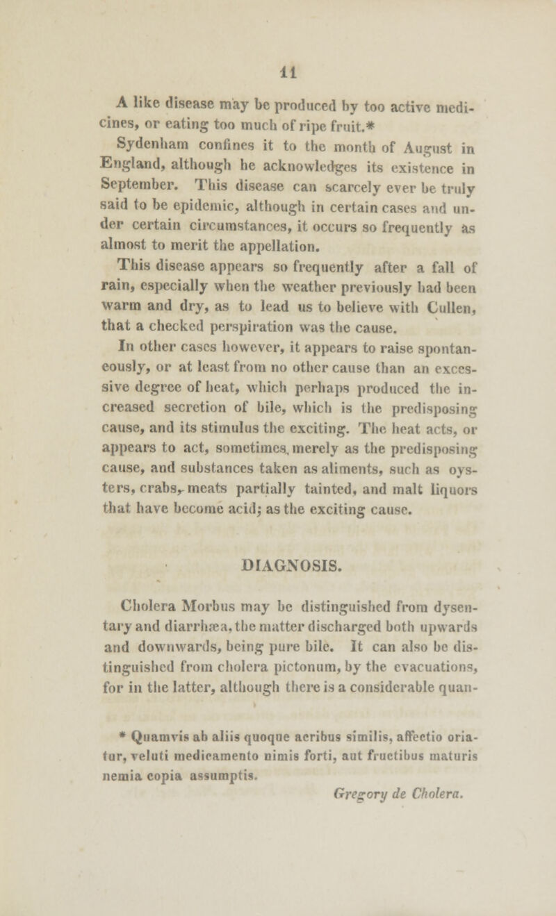 A like disease may be produced by too active medi- cines, or eating too much of ripe fruit.* Sydenbam confines it to the month of August in England, although be acknowledges its existence in September. This disease can scarcely ever be truly said to be epidemic, although in certain cases and un- der certain circumstances, it occurs so frequently as almost to merit the appellation. This disease appears so frequently after a fall of rain, especially when the weather previously had heen warm and dry, as to lead us to believe with Cullen, that a checked perspiration was the cause. In other cases however, it appears to raise spontan- eously, or at least from no other cause than an exces- sive degree of heat, which perhaps produced the in- creased secretion of bile, which is the predisposing cause, and its stimulus the exciting. The heat acts, or appears to act, sometimes, merely as the predisposing cause, and substances taken as aliments, such as oys- ters, crabs,- meats partially tainted, and malt liquors that have become acid; as the exciting cause. DIAGNOSIS. Cholera Morbus may be distinguished from dysen- taryand diarrhoea, the matter discharged both upwards and downwards, being pure bile. It can also be dis- tinguished from cholera pictonum, by the evacuations, for in the latter, although there is a considerable quan- * Quamvis ab aliis quoque acribus similis, affectio oria- tur, veluti medieamento nimis forti. aut fructibus maturis nemia copia assumptis. Gregory de Cholera.