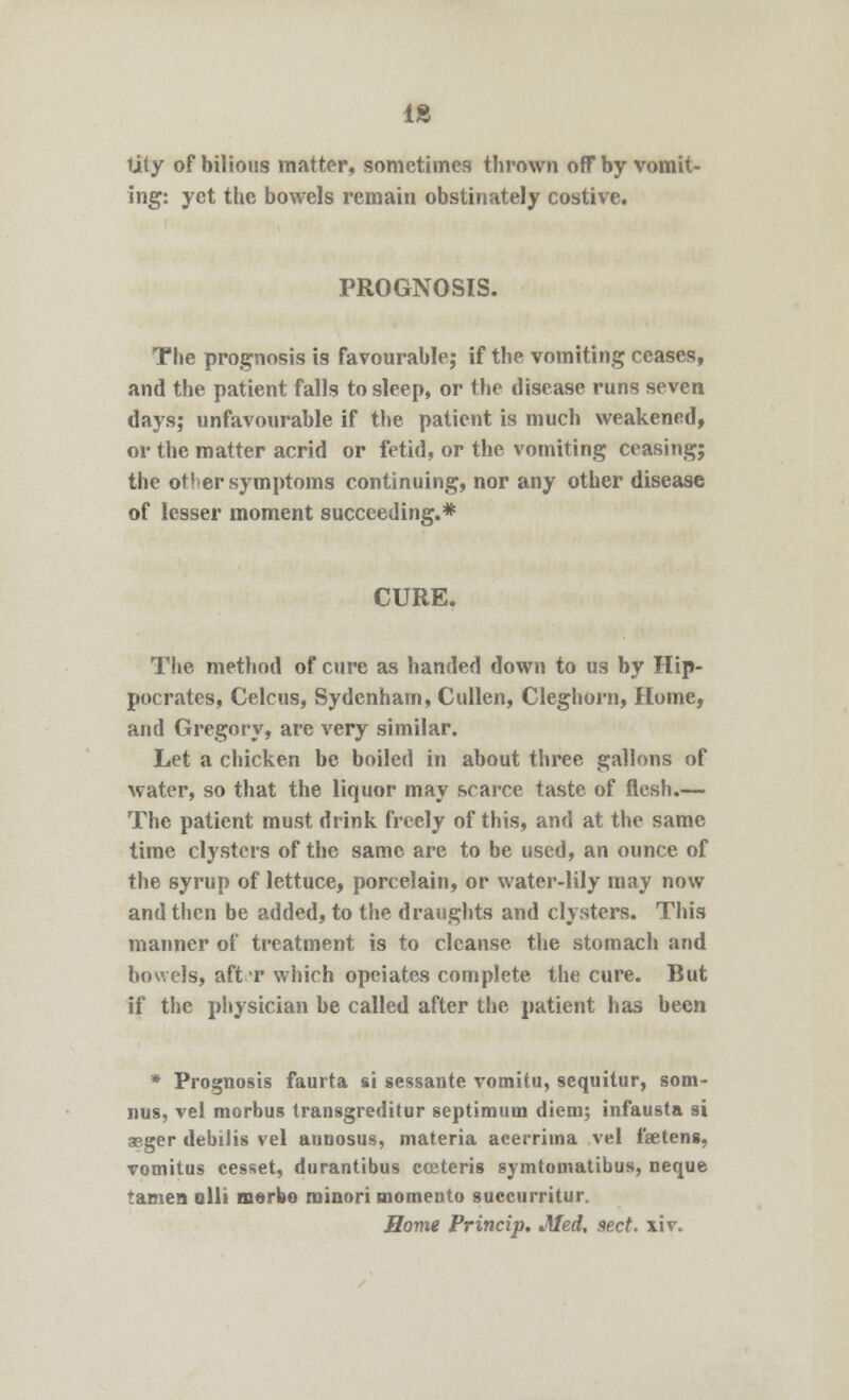 18 tiiy of bilious matter, sometimes thrown off by vomit- ing: yet the bowels remain obstinately costive. PROGNOSIS. The prognosis is favourable; if the vomiting ceases, and the patient falls to sleep, or the disease runs seven days; unfavourable if the patient is much weakened, or the matter acrid or fetid, or the vomiting ceasing; the ot'er symptoms continuing, nor any other disease of lesser moment succeeding.* CURE. The method of cure as handed down to us by Hip- pocrates, Celcus, Sydenham, Cullen, Cleghorn, Home, and Gregory, are very similar. Let a chicken be boiled in about three gallons of water, so that the liquor may scarce taste of flesh.— The patient must drink freely of this, and at the same time clysters of the same are to be used, an ounce of the syrup of lettuce, porcelain, or water-lily may now and then be added, to the draughts and clysters. This manner of treatment is to cleanse the stomach and bowels, aft r which opeiates complete the cure. But if the physician be called after the patient has been * Prognosis faurta si sessante vomitu, sequitur, som- nus, vel morbus transgreditur septimtim diem; infausta si aeger debilis vel aunosus, materia acerrima vel fseteng, vomitus cesset, durantibus cceteris symtomatibus, neque tamen alii morbo rainori momento succurritur. Home Princip* Med, sect, xiv*