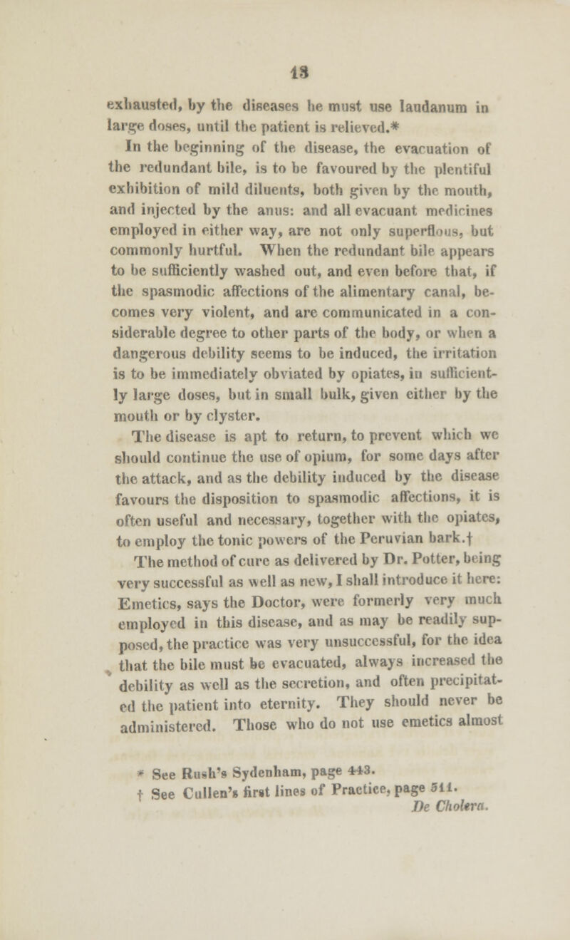 IS exhausted, by the diseases he must use laudanum in large doses, until the patient is relieved.* In the beginning of the disease, the evacuation of the redundant bile, is to be favoured by the plentiful exhibition of mild diluents, both given by the mouth, and injected by the anus: and all evacuant medicines employed in either way, are not only superflous, but commonly hurtful. When the redundant bile appears to be sufficiently washed out, and even before that, if the spasmodic affections of the alimentary canal, be- comes very violent, and are communicated in a con- siderable degree to other parts of the body, or when a dangerous debility seems to be induced, the irritation is to be immediately obviated by opiates, in sufficient- ly large doses, but in small bulk, given cither by the mouth or by clyster. The disease is apt to return, to prevent which we should continue the use of opium, for some days after the attack, and as the debility induced by the disease favours the disposition to spasmodic affections, it is often useful and necessary, together with the opiates, to employ the tonic powers of the Peruvian bark.f The method of cure as delivered by Dr. Potter, being very successful as well as new, I shall introduce it here: Emetics, says the Doctor, were formerly very much employed in this disease, and as may be readily sup- posed, the practice was very unsuccessful, for the idea v that the bile must be evacuated, always increased the debility as well as the secretion, and often precipitat- ed the patient into eternity. They should never be administered. Those who do not use emetics almost ■ See Rush's Sydenham, page 443. t See Cullen's tirit lines of Practice, page 5ii. De ChoUra.