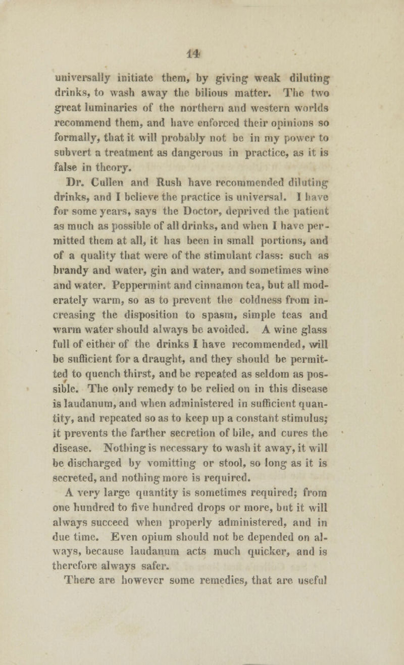 universally initiate them, by giving weak diluting drinks, to wash away the bilious matter. The two great luminaries of the northern and western worlds recommend them, and have enforced their opinions so formally, that it will probably not be in my power to subvert a treatment as dangerous in practice, as it is false in theory. Dr. Cullen and Rush have recommended diluting drinks, and I believe the practice is universal. I have for some years, says the Doctor, deprived the patient as much as possible of all drinks, and when I have per- mitted them at all, it has been in small portions, and of a quality that were of the stimulant class: such as brandy and water, gin and water, and sometimes wine and water. Peppermint and cinnamon tea, but all mod- erately warm, so as to prevent the coldness from in- creasing the disposition to spasm, simple teas and warm water should always be avoided. A wine glass full of either of the drinks I have recommended, will be sufficient for a draught, and they should be permit- ted to quench thirst, and be repeated as seldom as pos- sible. The only remedy to be relied on in this disease is laudanum, and when administered in sufficient quan- tity, and repeated so as to keep up a constant stimulus; it prevents the farther secretion of bile, and cures the disease. Nothing is necessary to wash it away, it will be discharged by vomitting or stool, so long as it is secreted, and nothing more is required. A very large quantity is sometimes required; from one hundred to five hundred drops or more, but it will always succeed when properly administered, and in due time. Even opium should not be depended on al- ways, because laudanum acts much quicker, and is therefore always safer. There are however some remedies, that are useful