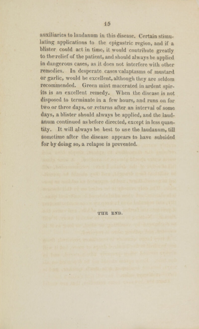 auxiliaries to laudanum in this disease. Certain stimu- lating applications to the epigastric region, and if a blister could act in time, it would contribute greatly to the-relief of the patient, and should always be applied in dangerous cases, as it docs not interfere with other remedies. In desperate cases -calaptasms of mustard or garlic, would be excellent, although they are seldom recommended. Green mint macerated in ardent spir- its is an excellent remedy. When the disease is not disposed to terminate in a few hours, and runs on for two or three days, or returns after an interval of some days, a blister should always be applied, and the laud- anum continued as before directed, except in less quan- tity. It will always be best to use the laudanum, till sometime after the disease appears to have subsided for by doing so, a relapse is prevented. TUB END.