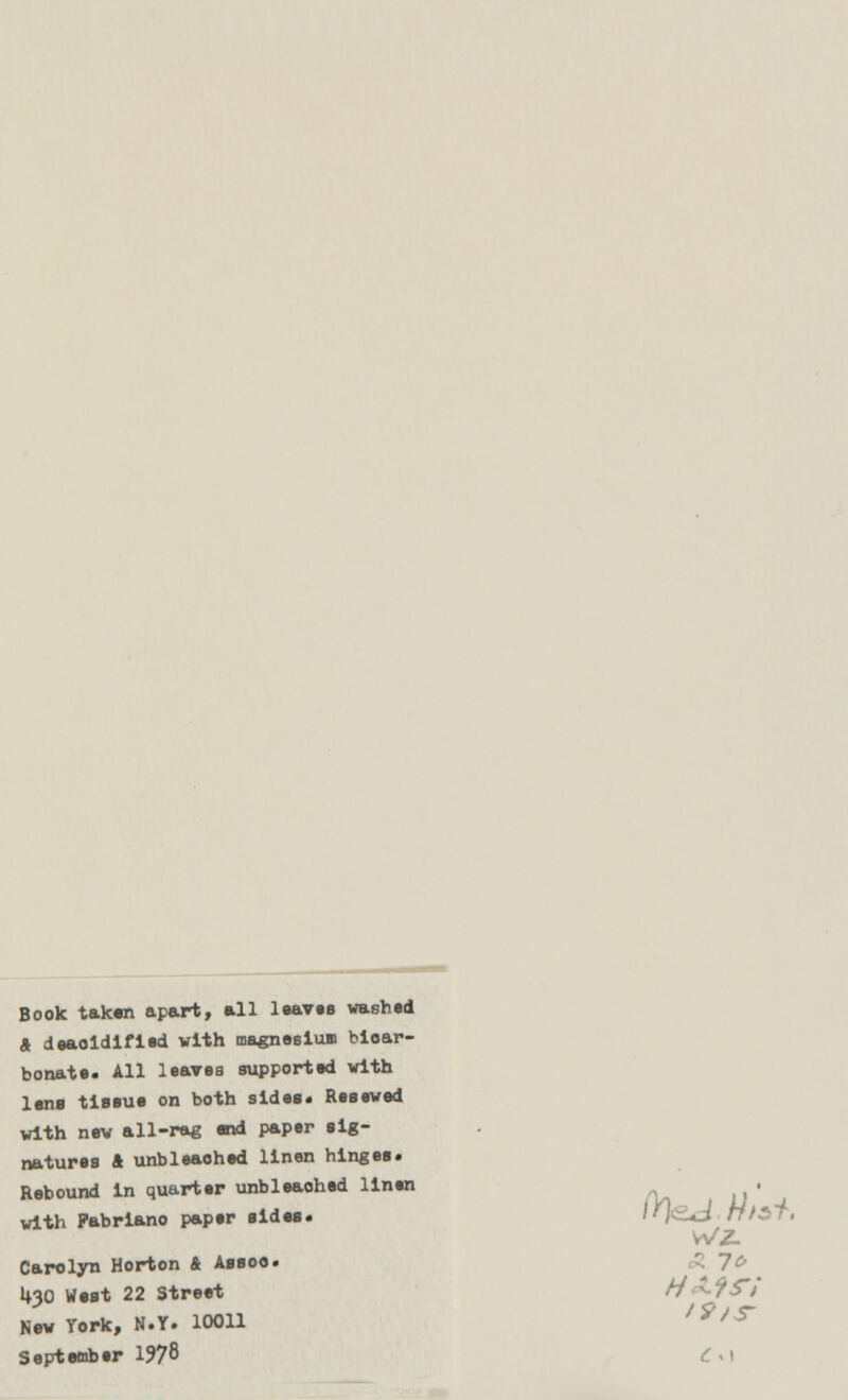 Book taken apart, all leaves washed A deaoidified with magnesium bioar- bonate. All leaves supported with lens tissue on both sides. Resewed with new all-rag end paper sig- natures A unbleaehed linen hinges. Rebound in quarter unbleaohed linen . with Pabriano paper sides. «J HtST, WZ. Carolyn Horton A Assoc U30 West 22 Street H^-iS'i New York, N.Y. 10011 ,9/S September 1978 C .1