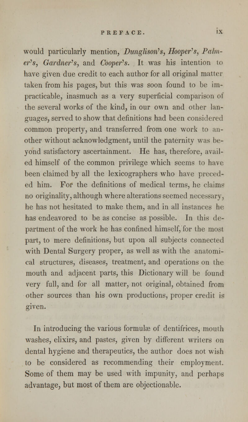 would particularly mention, Dunglison^s, Hooper^s, Palm- er's, Gardner^s, and Coopefs. It was his intention to have given due credit to each author for all original matter taken from his pages, but this was soon found to be im- practicable, inasmuch as a very superficial comparison of the several works of the kind, in our own and other lan- guages, served to show that definitions had been considered common property, and transferred from one work to an- other without acknowledgment, until the paternity was be- yond satisfactory ascertainment. He has, therefore, avail- ed himself of the common privilege which seems to have been claimed by all the lexicographers who have preced- ed him. For the definitions of medical terms, he claims no originality, although where alterations seemed necessary, he has not hesitated to make them, and in all instances he has endeavored to be as concise as possible. In this de- partment of the work he has confined himself, for the most part, to mere definitions, but upon all subjects connected with Dental Surgery proper, as well as with the anatomi- cal structures, diseases, treatment, and operations on the mouth and adjacent parts, this Dictionary will be found very full, and for all matter, not original, obtained from other sources than his own productions, proper credit is given. In introducing the various formulae of dentifrices, mouth washes, ehxirs, and pastes, given by different writers on dental hygiene and therapeutics, the author does not wish to be considered as recommending their employment. Some of them may be used with impunity, and perhaps advantage, but most of them are objectionable.