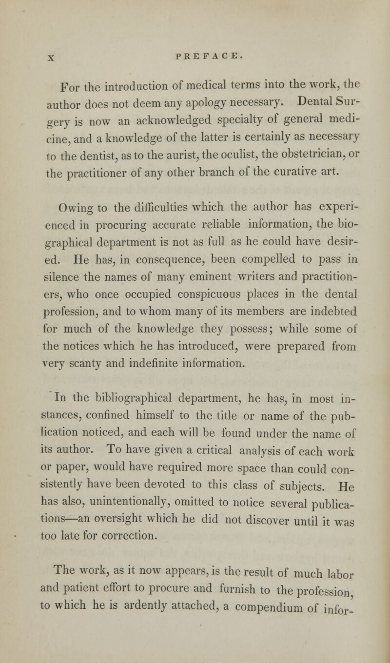 For the introduction of medical terms into the work, the author does not deem any apology necessary. Dental Sur- gery is now an acknowledged specialty of general medi- cine, and a knowledge of the latter is certainly as necessary to the dentist, as to the aurist, the oculist, the obstetrician, or the practitioner of any other branch of the curative art. Owing to the difficulties which the author has experi- enced in procuring accurate reliable information, the bio- graphical department is not as full as he could have desir- ed. He has, in consequence, been compelled to pass in silence the names of many eminent writers and practition- ers, who once occupied conspicuous places in the dental profession, and to whom many of its members are indebted for much of the knowledge they possess; while some of the notices which he has introduced, were prepared from very scanty and indefinite information. In the bibliographical department, he has, in most in- stances, confined himself to the title or name of the pub- lication noticed, and each will be found under the name of its author. To have given a critical analysis of each work or paper, would have required more space than could con- sistently have been devoted to this class of subjects. He has also, unintentionally, omitted to notice several publica- tions—an oversight which he did not discover until it was too late for correction. The work, as it now appears, is the result of much labor and patient effort to procure and furnish to the profession to which he is ardently attached, a compendium of infor-