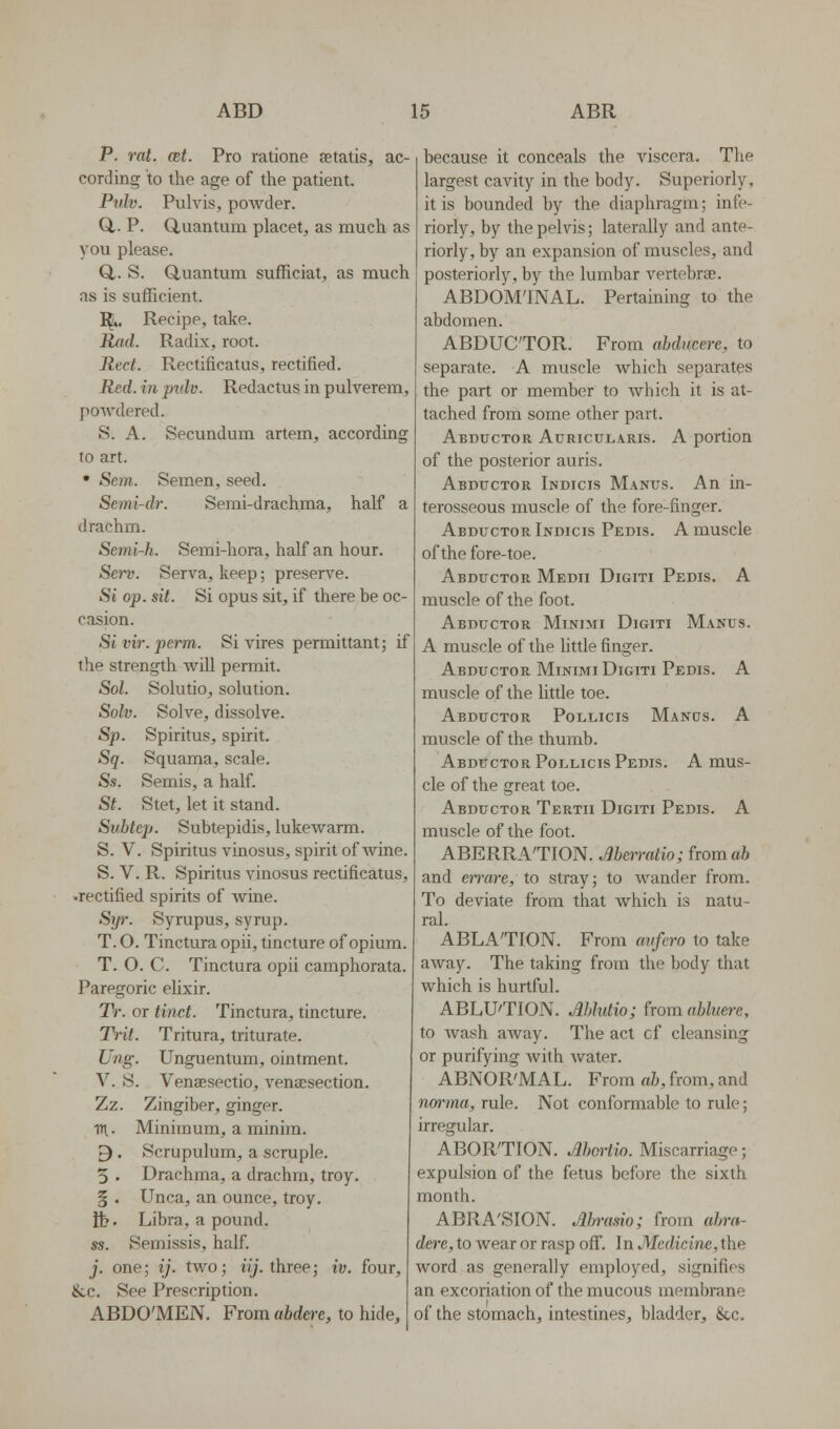 P. rat. cet. Pro ratione setatis, ac- cording to the age of the patient. Pulv. Pulvis, powder. Q,. P. (Quantum placet^ as much as you please. Q,. S. Q,uantum sufficiat, as much as is sufficient. I^. Recipe, take. Rad. Radix, root. Red. Rectificatus, rectified. Red. in pidv. Redactus in pulverem, powdered. S. A. Secundum artem, according to art. • Sem. Semen, seed. Semi-dT. Semi-drachma, half a drachm. Semi-h. Semi-hora, half an hour. Sei~v. Serva, keep; preserve. Si op. sit. Si opus sit, if there be oc- casion. St vir. perm. Si vires permittant; if the strength will permit. Sol. Solutio, solution. Solv. Solve, dissolve. Sp. Spiritus, spirit. Sq. Squama, scale. Ss. Semis, a half. St. Stet, let it stand. Subtep. Subtepidis, lukewarm. S. V. Spiritus vinosus, spirit of wine. S. V. R. Spiritus vinosus rectificatus, •rectified spirits of Avine. Sip: Syrupus, syrup. T. O. Tinctura opu, tincture of opium. T. O. C Tinctura opii camphorata. Paregoric elixir. Tr. or tinct. Tinctura, tincture. TVit. Tritura, triturate. Ung. Unguentum, ointment. V. S. Venaesectio, venaesection. Zz. Zingiber, ginger. TTi.. Minimum, a minim. 9. Scrupulum, a scruple. 5 . Drachma, a drachm, troy. § . Unca, an ounce, troy. lb. Libra, a pound. ss. Semissis, half. j. one; ij. two; ly. three; iv. four, &,c. See Prescription. ABDO'MEN. From abdere, to hide. because it conceals the viscera. The largest cavity in the body. Superiorly, it is bounded by the diaphragm; infe- riorly, by the pelvis; laterally and ante- riorly, by an expansion of muscles, and posteriorly, by the lumbar vertebrae. ABDOM'INAL. Pertaining to the abdomen. ABDUCTOR. From abducere, to separate. A muscle which separates the part or member to which it is at- tached from some other part. Abductor Auricularis. A portion of the posterior auris. Abductor Indicis Manus. An in- terosseous muscle of the fore-finger. Abductor Indicis Pedis. A muscle of the fore-toe. Abductor Medii Digiti Pedis. A muscle of the foot. Abductor Minimi Digiti Manus. A muscle of the little finger. Abductor Minimi Digiti Pedis. A muscle of the little toe. Abductor Pollicis Mands. A muscle of the thumb. Abductor PoLLicis Pedis. A mus- cle of the great toe. Abductor Tertii Digiti Pedis. A muscle of the foot. ABERRA'TION. Merratio; from ah and en-are, to stray; to wander from. To deviate from that which is natu- ral. ABLATION. From avfero to take away. The taking from the body that which is hurtful. ABLU'TION. Mlutio; from abluere, to wash away. The act cf cleansing or purifying with water. ABNOR'MAL. From ab, from, and norma, rule. Not conformable to rule; irregular. ABOR'TION. Mc^-iio. Miscarriage; expulsion of the fetus before the sixth month. ABRA'SION. Abrasio; from abra- dere, to wear or rasp off. In Medicine, the word as generally employed, signifies an excoriation of the mucous membrane of the stomach, intestines, bladder, &c.