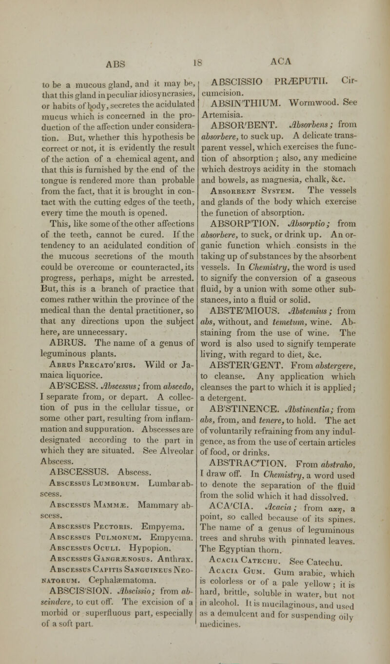 to be a mucous gland, and it may be, that this gland in peculiar idiosyncrasies, or habits of body, secretes the acidulated mucus which is concerned in the pro- duction of the affection under considera- tion. But, whether this hypothesis be correct or not, it is evidently the result of the action of a chemical agent, and that this is furnished by the end of the tongue is rendered more than probable from the fact, that it is brought in con- tact with the cutting edges of the teeth, every time the mouth is opened. This, like some of the other affections of the teeth, cannot he cured. If the tendency to an acidulated condition of the mucous secretions of the mouth could be overcome or counteracted, its progress, perhaps, might be arrested. But, this is a branch of practice that comes rather within the province of the medical than the dental practitioner, so that any directions upon the subject here, are unnecessary. ABRUS. The name of a genus of leguminous plants. Abrus Precato'bics. Wild or Ja- maica liquorice. AB'SCESS. Mscessiis; from abscedo, I separate from, or depart. A collec- tion of pus in the cellular tissue, or some other part, resulting from inflam- mation and suppuration. Abscesses are designated according to the part in which they are situated. See Alveolar Abscess. ABSCESSUS. Abscess. Abscessus Lumborum. Lumbar ab- scess. Abscessus MammjE. Mammary ab- scess. Abscessus Pectoris. Empyema. Abscessus Pulmonum. Empyema. Abscessus Oculi. Hypopion. Abscessus Gangrjenosus. Anthrax. Abscessus Capitis Sanguineus Neo- natorum. Cephala^matoma. ABSCIS'SION. Mscissio; from ab- schukre, to cut off. The excision of a morbid or superfluous part, especially of a soft part. ABSCISSIO PRiEPUTII. Cir- cumcision. ABSINTHIUM. Wormwood. See Artemisia. A.BSOR'BENT. Msm-bens; from absm-bere, to suck up. A delicate trans- parent vessel, which exercises the func- tion of absorption ; also, any medicine which destroys acidity in the stomach and bowels, as magnesia, chalk, &c. Absorbent System. The vessels and glands of the body which exercise the function of absorption. ABSORPTION. Msarptio; from absm'bere, to suck, or drink up. An or- ganic function which consists in the taking up of substances by the absorbent vessels. In Chemistry, the word is used to signify the conversion of a gaseous fluid, by a union Avith some other sub- stances, into a fluid or solid. ABSTE'MIOUS. Abstemim; from abs, without, and temehim, wine. Ab- staining from the use of wine. The word is also used to signify temperate living, with regard to diet, Sic. ABSTER'GENT. From abstergere, to cleanse. Any application which cleanses the part to which it is applied; a detergent. AB'STINENCE. Mstinentia; from abs, from, and tenere, to hold. The act of voluntarily refraining from any indul- gence, as from the use of certain articles of food, or drinks. ABSTRACTION. From abstraho, I draw off. In Chemistry, a Avord used to denote the separation of the fluid from the solid which it had dissolved. ACA'CIA. Jlcacia; from ax*;, a point, so called because of its spines. The name of a genus of leguminous trees and shrubs with pinnated leaves. The Egyptian thorn. Acacia Catechu. See Catechu. Acacia Gum. Gum arable, Avhich is colorless or of a pale yellow; it is hard, brittle, soluble in water, but not in alcohol. It is mucilaginous, and used as a demulcent and for suspending oily medicines.