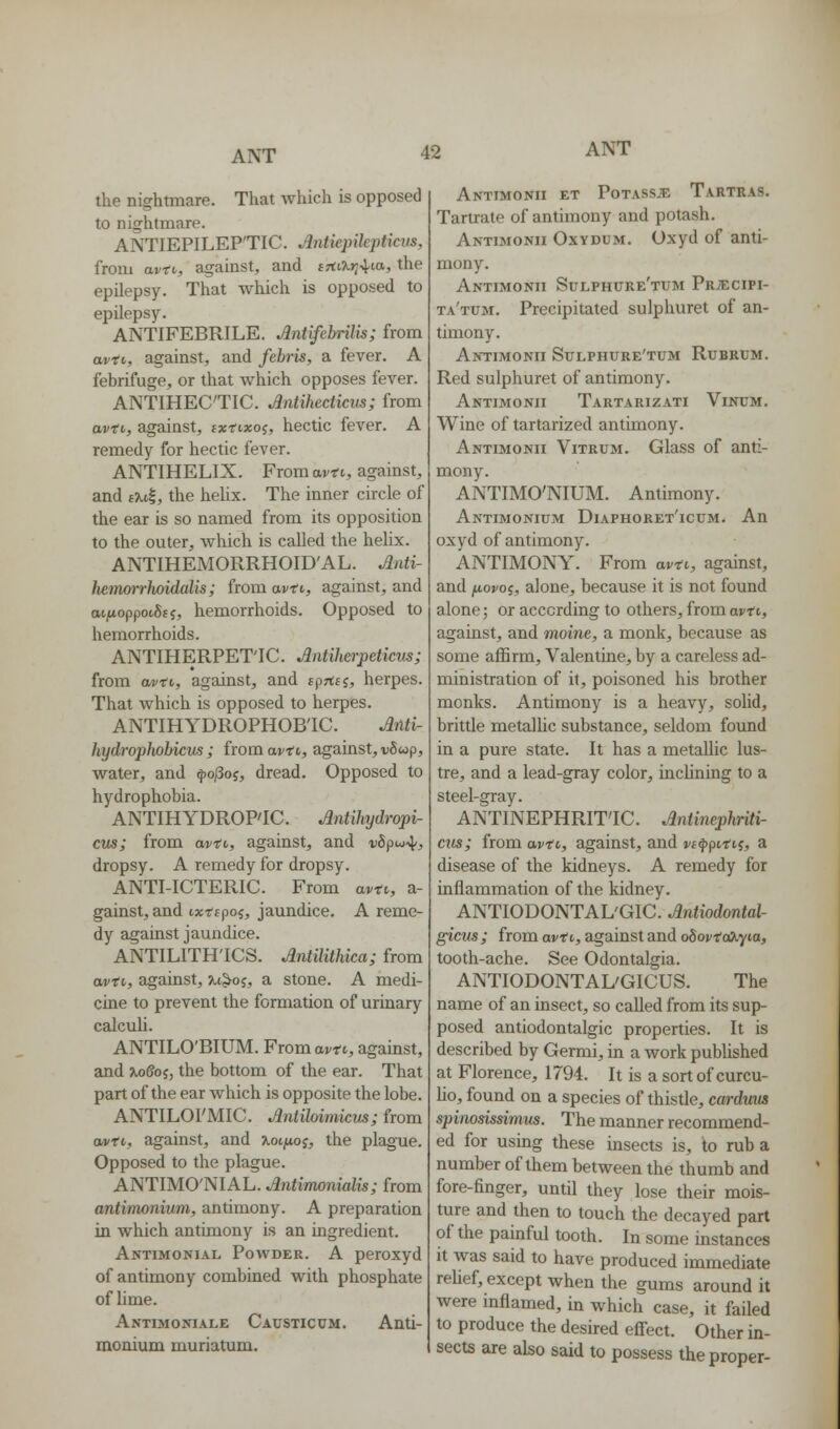 the nightmare. That which is opposed to nightmare. ANTIEPILEP'TIC. Antiepilepticvs, from avtv, against, and £rtt?.>;4ta, the epilepsy. That which is opposed to epilepsy. ANTIFEBRILE. Antifebrilis; from avtt, against, and feh-is, a fever. A febrifuge, or that which opposes fever. ANTIHEC'TIC. Jntihecticiis; from avti,, against, ixtixo^, hectic fever. A remedy for hectic fever. ANTIHELIX. From avti, against, and fTcil, the hehx. The inner circle of the ear is so named from its opposition to the outer, wliich is called the hehx. ANTIHEMORRHOID'A L. Jtnti- hemorrJioidalis; from avti, against, and ai/ioppotSfj, hemorrhoids. Opposed to hemorrhoids. ANTIHERPET'IC. Antilierpeticus; from cwto, against, and fprtsj, herpes. That which is opposed to herpes. ANTIHYDROPHOB'IC. Atlti- hydrophobicus; from ai/ft, against, •vScop, water, and ^o/3o5, dread. Opposed to hydrophobia. ANTIHYDROP'IC. Antihydropi- cus; from avtv, against, and vSpu^^, dropsy. A remedy for dropsy. ANTI-ICTERIC. From avti, a- gainst, and txrspoj, jaundice. A reme- dy against jaundice. ANTILITH'ICS. Antilithica; from avti, against, u^o^, a stone. A medi- cine to prevent the formation of urinary calcuU. ANTILO'BIUM. From avtt, against, and U)8oi, the bottom of the ear. That part of the ear which is opposite the lobe. ANTILOI'MIC. Antilmmicm; from avti, against, and xoifw^, the plague. Opposed to the plague. ANTIMO'NIAL. Antimonialis; from antimonium, antimony. A preparation in which antimony is an ingredient. Antimonial Powder. A peroxyd of antimony combined with phosphate of lime. Antimoniale Causticum. Anti- monium muriatum. Antimonii et PoTASSiE Tartras. Tartrate of antimony and potash. Antijionii Oxydum. Oxyd of anti- mony. Antimonii Sulphure'tum PRiEciPi- ta'tum. Precipitated sulphuret of an- timony. Antimonii Sulphure'tum Rubrum. Red sulphuret of antimony. Antimonii Tartarizati Vinum. Wine of tartarized antimony. Antimonii Vitrum. Glass of anti- mony. ANTIMO'NIUM. Antimony. Antimonium Diaphoret'icum. An oxyd of antimony. ANTIMONY. From avti, against, and fjiovoi, alone, because it is not found alone; or according to others, from avti, against, and moine, a monk, because as some affirm, Valentine, by a careless ad- ministration of it, poisoned his brother monks. Antimony is a heavy, solid, brittle metalUc substance, seldom found in a pure state. It has a metallic lus- tre, and a lead-gray color, inclining to a steel-gray. ANTINEPHRIT'IC. Antinephriti- cus; from avti, against, and vi^fntii, a disease of the kidneys. A remedy for inflammation of the kidney. ANTIODONTAL'GIC. Antiodontal- gicus ; from avti, against and oSovto^yia, tooth-ache. See Odontalgia. ANTIODONTAL'GICUS. The name of an insect, so caUed from its sup- posed antiodontalgic properties. It is described by Germi, in a work pubUshed at Florence, 1794. It is a sort of curcu- Uo, found on a species of thistle, carduus spinosissimm. The manner recommend- ed for using these insects is, to rub a number of them between the thumb and fore-finger, until they lose their mois- ture and then to touch the decayed part of the painful tooth. In some instances it was said to have produced immediate reUef, except when the gums around it were inflamed, hi which case, it failed to produce the desired eff^ect. Other in- sects are also said to possess the proper-