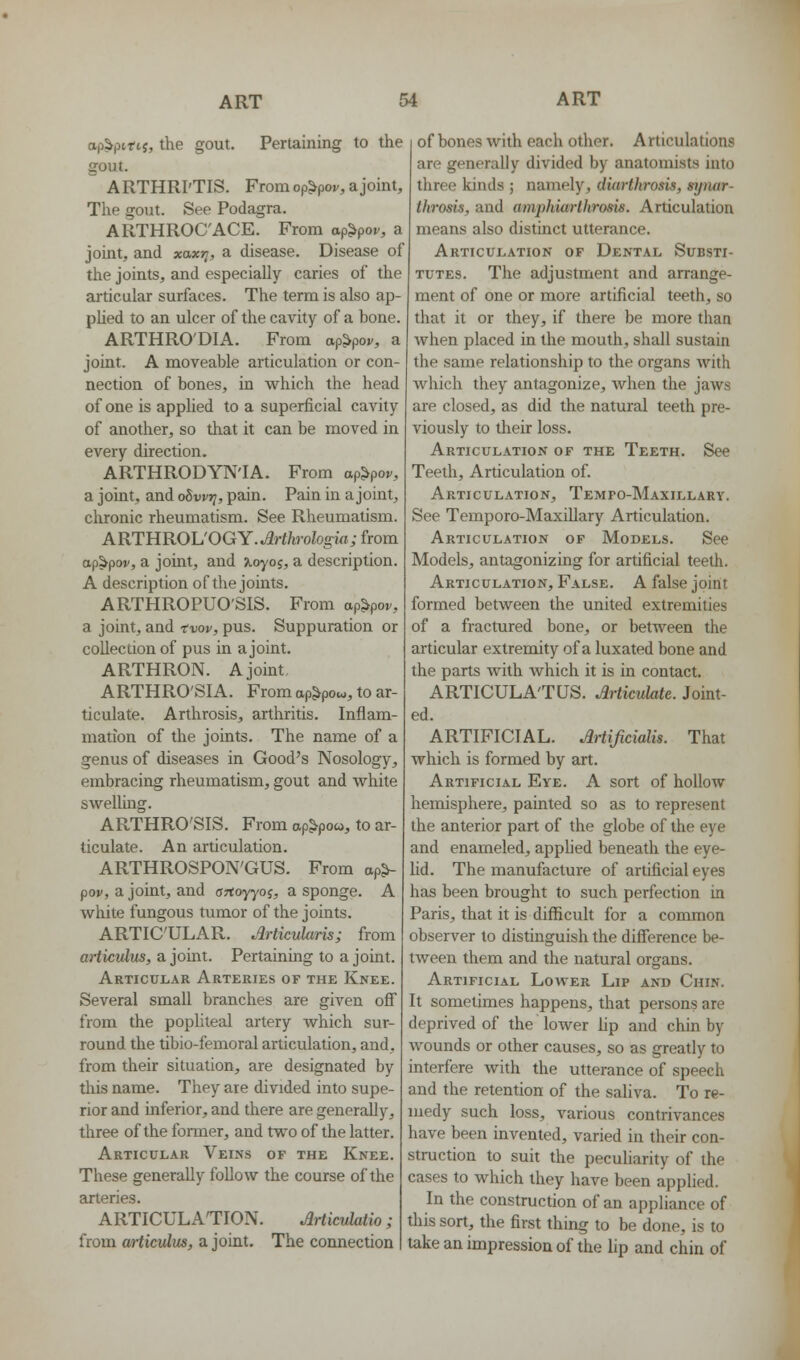 ap^pinj, the gout. Pertaining to the gout. ARTHRI'TIS. From op^pov, a joint. The gout. See Podagra. ARTHROC'ACE. From ap^por, a joint, and xaxr;, a disease. Disease of the joints, and especially caries of the articular surfaces. The term is also ap- phed to an ulcer of the cavity of a bone. ARTHRO'DIA. From op^pov, a joint. A moveable articulation or con- nection of bones, in which the head of one is apphed to a superficial cavity of another, so that it can be moved in every direction. ARTHRODYN'IA. From ap^por, a joint, and oSwr;, pain. Pain in a joint, cluonic rheumatism. See Rheumatism. ARTHROh'OGY. Arthrohgia; from ap^poi/, a joint, and ^oyoj, a description. A description of the joints. ARTHROPUO'SIS. From ap^r, a joint, and -tvov, pus. Suppuration or collection of pus in a joint. ARTHRON. Ajouit ARTHRO'SIA. From ap^pow, to ar- ticulate. Arthrosis, arthritis. Inflam- mation of the joints. The name of a genus of diseases in Good's Nosology, embracing rheumatism, gout and white swelling. ARTHRO'SIS. From ap^po», to ar- ticulate. An articulation. ARTHROSPON'GUS. From op^ pov, a joint, and ortoyyoj, a sponge. A white fungous tumor of the joints. ARTICULAR. Articularis; from articulus, a joint. Pertaining to a joint. Articular Arteries of the Knee. Several small branches are given oif from the pophteal artery which sur- round the tibio-femoral articulation, and, from their situation, are designated by this name. They are divided into supe- rior and inferior, and there are generally, three of the former, and two of the latter. Articular Veins of the Knee. These generally follow the course of the arteries. ARTICULATION. ^rticulatio; from articulus, a joint. The connection of bones with each other. Articulations are generally divided by anatomists into three kinds ; namely, dia7-thro$is, synar- throsis, and ampkiarlhrosis. Articulation means also distinct utterance. Articulation of Dental Substi- tutes. The adjustment and arrange- ment of one or more artificial teeth, so that it or they, if there be more than Avhen placed in the mouth, shall sustain the same relationship to the organs with which they antagonize, when the jaws are closed, as did the natural teeth pre- viously to their loss. Articulation of the Teeth. See Teeth, Articulation of. Articulation, Tempo-Maxillary. See Temporo-Maxillary Articulation. Articulation of Models. See Models, antagonizing for artificial teeth. Articulation, False. A false joint formed between the united extremities of a fractured bone, or between the articular extremity of a luxated bone and the parts with Avhich it is in contact. ARTICULA'TUS. Articulate. Joint- ed. ARTIFICIAL. Ariificialis. That which is formed by art. Artificial Eye. A sort of hollow hemisphere, painted so as to represent the anterior part of the globe of the eye and enameled, apphed beneath the eye- hd. The manufacture of artificial eyes has been brought to such perfection in Paris, that it is difficult for a common observer to distinguish the difference be- tween them and the natural organs. Artificial Lower Lip and Chin. It sometimes happens, that persons are deprived of the lower lip and chin by wounds or other causes, so as greatly to interfere with the utterance of speech and the retention of the saliva. To re- medy such loss, various contrivances have been invented, varied in their con- struction to suh the pecuharity of the cases to which they have been applied. In the construction of an appliance of this sort, the first thing to be done, is to take an impression of the lip and chin of