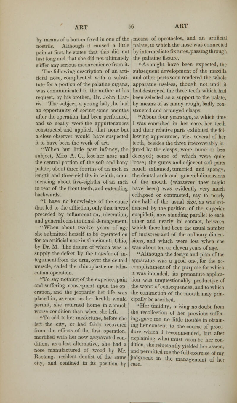 by means of a button fixed in one of the nostrils. Although it caused a hltle pain at first, he states that this did not last long and that she did not ultimately suffer any serious inconvenience from it. The folloAving description of an arti- ficial nose, compUcated with a substi- tute for a portion of the palatine organs, was communicated to the author at his request, by his brother, Dr. John Har- ris. The subject, a young lady, he had an opportunity of seeing some months after the operation had been performed, and so neatly were the appurtenances constructed and applied, that none but a close observer would have suspected it to have been the work of art. *'When but little past infancy, the subject. Miss A. C, lost her nose and the central portion of the soft and bony palate, about three-fourths of an inch in length and three-eighths in width, com- mencing about five-eighths of an inch in rear of the front teeth, and extending backwards. I have no knowledge of the cause that led to the affliction, only that it was preceded by inflammation, ulceration, and general constitutional derangement. When about twelve years of age she submitted herself to be operated on for an artificial nose in Cincinnati, Ohio, by Dr. M. The design of Avhich was to supply the defect by the traasfer of in- tegument from the arm, over the deltoid muscle, called the rhinoplaslic or talia- cotian operation. To say nothing of the expense, pain and suffering consequent upon the op eration, and the jeopardy her Ufe was placed in, as soon as her health Avould permit, she returned home in a much worse condition than when she left. To add to her misfortune, before she left the city, or had fairly recovered from the effects of the first operation, mortified with her now aggravated con- dition, as a last alternative, she had a nose manufactured of wood by Mr. Rostang, resident dentist of the same city, and confined in its position by means of spectacles, and an artificial palate, to which the nose was connected by intermediate fixtures, passing through the palatine fissure. As might have been expected, the subsequent development of the maxilla and other parts soon rendered the whole apparatus useless, though not until it had destroyed the three teeth which had been selected as a support to the palate, by means of as many rough, badly con- structed and arranged clasps. About four years ago, at which time I was consulted in her case, her teeth and their relative parts exhibited the fol- lowing appearance, viz. several of her teeth, besides the three irrecoverably in- jured by the clasps, were more or less decayed; some of which were quite loose; the gums and adjacent soft parts much inflamed, tumefied and spongy, the dental arch and general dimensions of the mouth (whatever they might have been) was evidently very much collapsed or contracted, say to nearly one-half of the usual size, as was evi- denced by the position of the superior cuspidati, now standing parallel to each other and nearly in contact, between which there had been the usual number of incisores and of the ordinary dimen- sions, and which were lost when she was about ten or eleven years of age. Although the design and plan of the apparatus Avas a good one, for the ac- complishment of the purpose for which it was intended, its premature applica- tion was unquestionably productive of the worst of consequences, and to which the contraction of the mouth may prin- cipally be ascribed. Her timidity, arising no doubt from the recollection of her previous suffer- ing, gave me no little trouble in obtain- ing her consent to the course of proce- dure which I recommended, but after explaining what must soon be her con- dition, she reluctantly yielded her assent, and permitted me the full exercise of my judgment in the management of her case.