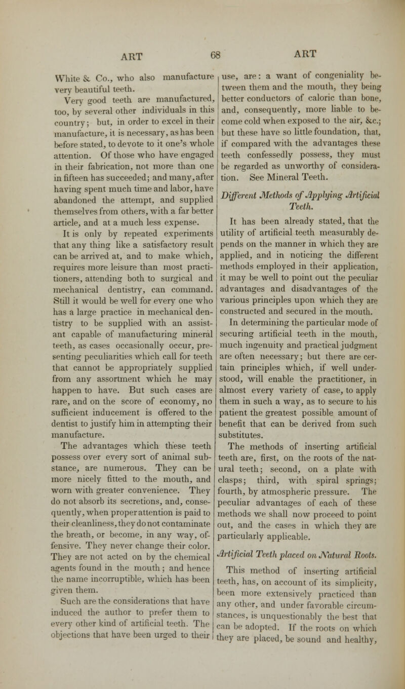 White Sc Co., who also manufacture very beautiful teeth. Very good teeth are manufactured, too, by several other individuals in this country; but, in order to excel in their manufacture, it is necessary, as has been before stated, to devote to it one's whole attention. Of those who have engaged in their fabrication, not more than one in fifteen has succeeded; and many, after having spent much time and labor, have abandoned the attempt, and supplied themselves from others, with a far better article, and at a much less expense. It is only by repeated experiments that any thing like a satisfactory result can be arrived at, and to make which, requires more leisure than most practi- tioners, attending both to surgical and mechanical dentistry, can command. Still it would be well for every one who has a large practice in mechanical den- tistry to be supplied with an assist- ant capable of manufacturing mineral teeth, as cases occasionally occur, pre- senting peculiarities which call for teeth that cannot be appropriately supplied from any assortment which he may happen to have. But such cases are rare, and on the score of economy, no sufficient inducement is offered to the dentist to justify him in attempting their manufacture. The advantages which these teeth possess over every sort of animal sub- stance, are numerous. They can be more nicely fitted to the mouth, and worn with greater convenience. They do not absorb its secretions, and, conse- quently, when proper attention is paid to their cleanhness, they do not contaminate the breath, or become, in any way, of- fensive. They never change their color. They are not acted on by the chemical agents found in the mouth; and hence the name incorruptible, which has been given them. Such are the considerations that have induced the author to prefer them to every other kind of artificial teeth. The objections that have been urged to their use, are: a want of congeniality be- tween them and the mouth, they being better conductors of caloric than bone, and, consequently, more liable to be- come cold when exposed to the air, &,c.; but these have so little foundation, that, if compared with the advantages these teeth confessedly possess, they must be regarded as unworthy of considera- tion. See Mineral Teeth. Different Methods of Applying Jlrtificid Teeth. It has been already stated, that the utility of artificial teeth measurably de- pends on the manner in which they are applied, and in noticing the different methods employed in their apphcation, it may be well to point out the pecuUar advantages and disadvantages of the various principles upon which they are constructed and secured in the mouth. In determining the particular mode of securing artificial teeth in the mouth, much ingenuity and practical judgment are often necessary; but there are cer- tain principles which, if well under- stood, will enable the practitioner, in almost every variety of case, to apply them in such a way, as to secure to his patient the greatest possible amount of benefit that can be derived from such substitutes. The methods of inserting artificial teeth are, first, on the roots of the nat- ural teeth; second, on a plate with clasps; third, with spiral springs; fourth, by atmospheric pressure. The peculiar advantages of each of these methods we shall now proceed to point out, and the cases in which they are particularly applicable. Artijicial Teeth placed onJVatural Roots. This method of inserting artificial teeth, has, on account of its simplicity, been more extensively practiced than any other, and under favorable circum- stances, is unquestionably the best that can be adopted. If the roots on which they are placed, be sound and healthy.