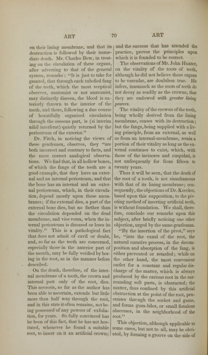 on their lining membrane, and that its destruction is followed by their imme- diate death. Mr. Charles Bew, in treat- ing on the circulation of these organs, after adverting to that of the general system, remarks : It is just to take for granted, that through each tubefied fang of the teeth, which the most sceptical observer, anatomist or not anatomist, may distinctly discern, the blood is an- teriorly thrown to the interior of the tooth, and there, following a due course of beautifully organised circulation through the osseous part, is (si interim nihil interferat) quietly returned by the periosteum of the exterior. Dr. Fitch, in noticing the views of these gentlemen, observes, they are both incorrect and contrary to facts, and the most correct analogical observa- tions. We find that, in all hollow bones, of which the fangs of the teeth are a good example, that they have an exter- nal and an internal periosteum, and that the bone has an internal and an exter- nal periosteum, which, in their circula- tion, depend mostly upon these mem- branes; if the external dies, a part of the external bone dies, but no farther than the circulation depended on the dead membrane, and vice versa, when the in- ternal periosteum is diseased or loses its vitaUty. This is a pathological fact that does not admit of cavil or doubt, and, so far as the teeth are concerned, especially those in the anterior part of the mouth, may be fully verified by bor- ing in the root, as in the manner before described. On the death, therefore, of the inter- nal membrane of a tooth, the crown and internal part only of the root, dies. This necrosis, so far as the author has been able to ascertain, extends but little more than half way through the root, and in this state it often remains, not be- ing possessed of any powers of exfoha- tion, for years. So fully convinced has he been of this fact, that he has not hes- itated, whenever he found a suitable root, to insert on it an artificial crown; and the success that has attended the practice, proves the principles upon which it is founded to be correct. The observations of Mr. John Hunter, on the vitality of the roots of teeth, although he did not believe these organs to be vascular, are doubtless true. He infers, inasmuch as the roots of teeth do not decay as readily as the crowns, that they are endowed with greater living powers. The vitality of the crowns of the teeth, being wholly derived from the lining membrane, ceases with its destruction; but the fangs, being suppHed with a liv- ing principle, from an external, as Avell as from an internal-membrane, retain a portion of their vitality as long as the ex- ternal continues to exist, which, with those of the incisores and cuspidati, is not unfrequently for from fifteen to twenty years. Thus it will be seen, that the death of the root of a tooth, is not simultaneous with that of its lining membrane; con- sequently, the objections of Dr. Koecker, based upon this supposition, to the piv- oting method of inserting artificial teeth, is without foundation. We shall, there- fore, conclude our remarks upon this subject, after briefly noticing one other objection, urged by the same gendeman. By the insertion of the pivot, says he, into the canal of the root, the natural curative process, in the decom- position and absorption of the fang, is either prevented or retarded; while on the other hand, the most convenient outlet for a constant and regular dis- charge of the matter, which is always produced by the carious root in the sur- rounding soft parts, is obstructed; the matter, thus confined by this artificial obstruction at the point of the root, pen- etrates through the socket and gums, and forms gum-biles, or small fistulous abscesses, in the neighborhood of the root. This objection, although applicable to some cases, but not to all, may be obvi- ated, by forming a groove on the side of