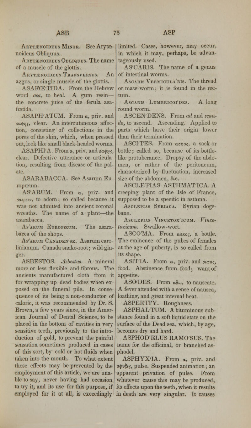 Arttjenoideus Minor. See Arytse- noideus Obliquus. Arytjenoideus OsLiauus. The name of a muscle of the glottis. ARYTiCNOIDEUS TrANSVERSUS. All azgos, or single muscle of the glottis. ASAFCE'TIDA. From the Hebrew- word asa, to heal. A gum resin— the concrete juice of the ferula asa- foetida. ASAPH'ATUM. From a, priv. and eapii, clear. An intercutaneous affec- tion, consisting of collections in the pores of the skin, which, when pressed out,look like small black-headed worms. ASAPHI'A. From a, priv. and aa^ri^, clear. Defective utterance or articula- tion, resulting from disease of the pal- ate. ASARABACCA. See Asarum Eu- ropoBum. AS'ARUM. From a, priv. and (jttipftr, to adorn; so called because it was not admitted into ancient coronal wreaths. The name of a plant—the asarabacca. As'arum Europceum. The asara- bacca of the shops. As'arum Canaden'se. Asarum caro- linianum. Canada snake-root; wild gin- ger. ASBESTOS. Asbestus. A mineral more or less flexible and fibrous. The ancients manufactured cloth from it for wrapping up dead bodies when ex- posed on the funeral pile. In conse- quence of its being a non-conductor of caloric, it was recommended by Dr. S. Brown, a few years since, in the Amer- ican Journal of Dental Science, to be placed in the bottom of cavities in very sensitive teeth, previously to the intro- duction of gold, to prevent the painful sensation sometimes produced in cases of this sort, by cold or hot fluids when taken into the mouth. To what extent these effects may be prevented by the employment of this article, we are una- ble to say, never having had occasion to try it, and its use for this purpose, if employed for it at all, is exceedingly limited. Cases, however, may occur, in which it may, perhaps, be advan- tageously used. AS'CARIS. The name of a genus of intestinal worms. AscARis Vermicula'ris. The thread or maw-worm; it is found in the rec- tum. AscARis Lumbricoi'des. a long round Avorm. ASCEN'DENS. From ad and scan- do, to ascend. Ascending. Apphed to parts which have their origin lower than their termination. ASCI'TES. From asxoi, a sack or bottle; called so, because of its bottle- Uke protuberance. Dropsy of the abdo- men, or rather of the peritoneum, characterized by fluctuation, increased size of the abdomen, &c. ASCLE'PIAS ASTHMAT'ICA. A creeping plant of the Isle of France, supposed to be a specific in asthma. AscLEPiAs Syriaca. Syrian dogs- bane. AscLEPiAs ViNCETox'icuM. Vitice- toxicum. Swallow-wort. ASCO'MA. From aaxo^, a bottle. The eminence of the pubes of females at the age of puberty, is so called from its shape. ASIT'IA. From a, priv. and ucroj, food. Abstinence from food; want of appetite. ASO'DES. From aSu, to nauseate. A fever attended with a sense of nausea, loathing, and great internal heat. ASPER'ITY. Roughness. ASPHAL'TUM. A bituradnous sub- stance found in a soft liquid state on the surface of the Dead sea, which, by age, becomes dry and hard. ASPHOD'ELUS RAMO'SUS. The name for the officinal, or branched as- phodel. ASPHYX'IA. From a, priv. and (j^ii|tJ, pulse. Suspended animation; an apparent privation of pulse. From whatever cause this may be produced, its effects upon the teeth, when it results in death are very singular. It causes