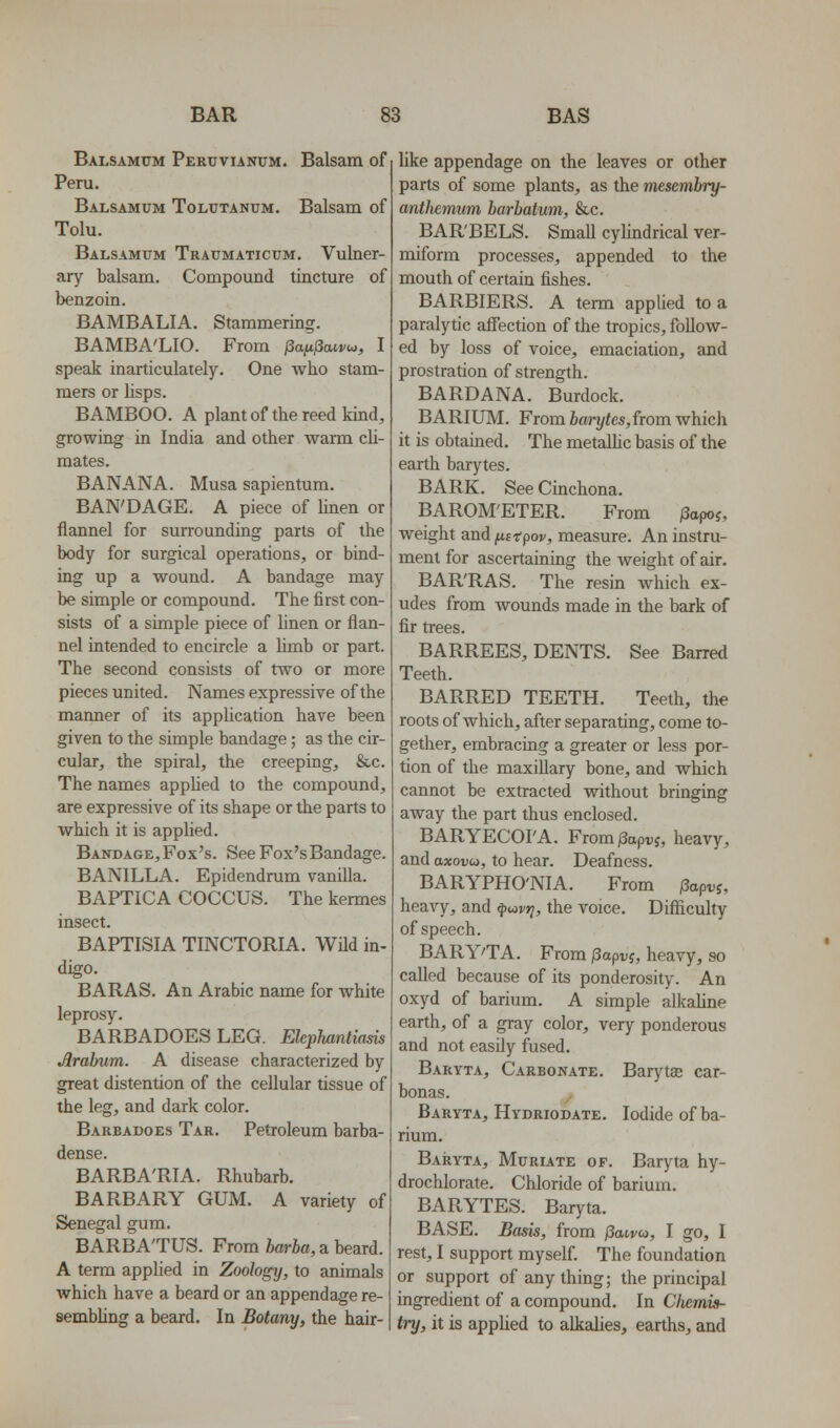 Balsamxtm Pertjvunum. Balsam of Peru, Balsamum Toltjtanum. Balsam of Tolu. Balsamum Traumaticum. Vulner- ary balsam. Compound tincture of benzoin. BAMBALIA, Stammering. BAMBA'LIO. From jSa^jSawto, I speak inarticulately. One who stam- mers or lisps. BAMBOO. A plant of the reed kind, growing in India and other warm cU- mates. BANANA. Musa sapientum. BAN'DAGE. A piece of hnen or flannel for surrounding parts of the body for surgical operations, or bind- ing up a wound. A bandage may be simple or compound. The first con- sists of a simple piece of linen or flan- nel intended to encircle a hmb or part. The second consists of two or more pieces united. Names expressive of the manner of its application have been given to the simple bandage; as the cir- cular, the spiral, the creeping, &c. The names appUed to the compound, are expressive of its shape or the parts to which it is applied. Bandage, Fox's. See Fox's Bandage. BANILLA. Epidendrum vanilla. BAPTICA COCCUS. The kermes insect. BAPTISIA TINCTORIA. Wfld in- digo. BARAS. An Arabic name for white leprosy. BARBADOES LEG. Elephantiasis Jlrahim. A disease characterized by great distention of the cellular tissue of the leg, and dark color. Barbadoes Tar. Petroleum barba- dense. BARBA'RIA. Rhubarb. BARBARY GUM. A variety of Senegal gum. BARBA'TUS. From harha, a beard. A term applied in Zoology, to animals which have a beard or an appendage re- sembling a beard. In Botany, the hair- like appendage on the leaves or other parts of some plants, as the mesembry- anthemum barbatum, &c. BARBELS. SmaU cylindrical ver- miform processes, appended to the mouth of certain fishes. BARRIERS. A term applied to a paralytic afiection of the tropics, foUow- ed by loss of voice, emaciation, and prostration of strength. BARDANA. Burdock. BARIUM. From barytes,from which it is obtained. The metaUic basis of the earth barytes. BARK. See Cinchona. BAROM'ETER. From /3opoj, weight and fii'tpov, measure. An instru- ment for ascertaining the weight of air, BAR'RAS. The resin which ex- udes from wounds made in the bark of fir trees. BARREES, DENTS. See Barred Teeth. BARRED TEETH. Teeth, the roots of which, after separating, come to- gether, embracing a greater or less por- tion of the maxiUary bone, and which cannot be extracted without bringing away the part thus enclosed. BARYECOI'A. From/3api;j, heavy, and axoDw, to hear. Deafness. BARYPHO'NIA. From |3api;j, heavy, and ^uvr;, the voice. Difficulty of speech. BARY'TA. From papv?, heavy, so called because of its ponderosity. An oxyd of barium. A simple alkaUne earth, of a gray color, very ponderous and not easily fused. Baryta, Carbonate. Barj^a; car- bonas. Baryta, Hydriodate, Iodide of ba- rium, Baiiyta, Muriate of. Baryta hy- drochlorate. Chloride of barium. BARYTES. Baryta. BASE. Basis, from fSanvu, I go, I rest, I support myself. The foundation or support of any thing; the principal ingredient of a compound. In Chemis- try, it is applied to alkalies, earths, and