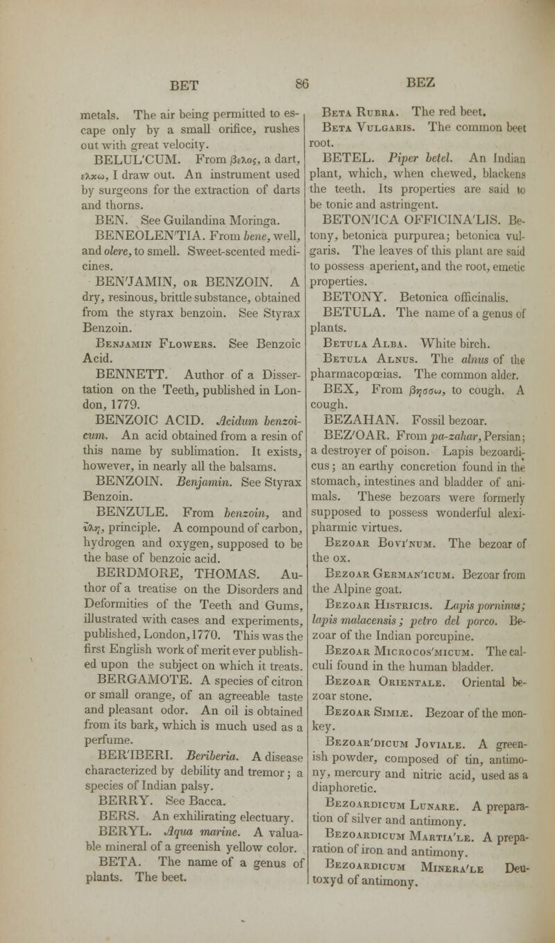 metals. The air being permitted to es- cape only by a small orifice, rushes out with great velocity. BELUL'CUM. From j3t\oi, a dart, iXxoi, I draw out. An instrument used by surgeons for the extraction of darts and thorns. BEN. See Guilandina Moringa. BENEOLEN'TIA. From fcene, weU, and olere, to smell. Sweet-scented medi- cines. BEN'JAMIN, OR BENZOIN. A dry, resinous, brittle substance, obtained from the sty rax benzoin. See Styrax Benzoin. Benjamin Flowers. See Benzoic Acid. BENNETT. Author of a Disser- tation on the Teeth, published in Lon- don, 1779. BENZOIC ACID. Jcidum benzoi- cum. An acid obtained from a resin of this name by sublimation. It exists, however, in nearly all the balsams. BENZOIN. Benjamin. See Styrax Benzoin. BENZULE. From benzoin, and vT^r;, principle. A compound of carbon, hydrogen and oxygen, supposed to be the base of benzoic acid. BERDMORE, THOMAS. Au- thor of a treatise on the Disorders and Deformities of the Teeth and Gums, illustrated with cases and experiments, pubHshed, London, 1770. This was the first EngHsh worlc of merit ever pubUsh- ed upon the subject on which it treats. BERGAMOTE. A species of citron or small orange, of an agreeable taste and pleasant odor. An oil is obtained from its bark, which is much used as a perfume. BER'IBERI. Beriberia. A disease characterized by debility and tremor; a species of Indian palsy. BERRY. See Bacca. BERS. An exhilirating electuary. BERYL. Aqua marine. A valua- ble mineral of a greenish yellow color. BETA. The name of a genus of plants. The beet. Beta Rubra. The red beet. Beta Vulgaris. The common beet root. BETEL. Piper betel. An Indian plant, which, when chewed, blackens the teeth. Its properties are said lo be tonic and astringent. BETON'ICA OFFICINA'LIS. Be- tony, betonica purpurea; betonica vul- garis. The leaves of this plant are said to possess aperient, and the root, emetic properties. BETONY. Betonica ofl[icinahs. BETULA. The name of a genus of plants. Betula Alba. White birch. Betula Alnus. The alnus of the pharmacopcEias. The common alder. BEX, From jSjyaorw, to cough. A cough. BEZAHAN. Fossil bezoar. BEZ'OAR. From pa-zahar, Persian; a destroyer of poison. Lapis bezoardi- cus; an earthy concretion found in the stomach, intestines and bladder of ani- mals. These bezoars Avere formerly supposed to possess wonderful alexi- pharmic virtues. Bezoar Bovi'num. The bezoar of the ox. Bezoar German'icum. Bezoar from the Alpine goat. Bezoar Histricis. Lapis porniniis; lapis malacensis ; petro del porco. Be- zoar of the Indian porcupine. Bezoar MiCRocos'MicuM. Thecal- culi found in the human bladder. Bezoar Orientale. Oriental be- zoar stone. Bezoar Simile. Bezoar of the mon- key. BEzoAR'mcuM Joviale. a green- ish powder, composed of tin, antimo- ny, mercury and nitric acid, used as a diaphoretic. Bezoardicum Lunare. a prepara- tion of silver and antimony. Bezoardicum Martia'le. A prepa- ration of iron and antimony. Bezoardicum Minera'le Deu- toxyd of antimony.