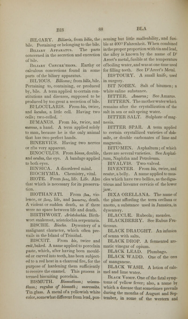 BIS BLA BIL'IARY. Biliaris, from hilis, the bile. Pertaining or belonging to the bile. Biliary Apparatus. The parts concerned in the secretion and excretion of bile. Biliary Concre'tions. Earthy or calculous concretions found in some parts of the biliary apparatus. BIL'IOUS. Biliosus; from Mis, bile. Pertaining to, containing, or produced by, bile. A tenn applied to certain con- stitutions and diseases, supposed to be produced by too great a secretion of bile. BI'LOCULARIS. From his, twice, and lociihis, a little cell. Having two cells; two-celled. BI'MANUS. From bis, twice, and manus, a hand. A term applied solely to man, because he is the only animal that has two perfect hands. BINERVIUS. Having two nerves or ribs very apparent. BINOC'ULUS. From binus, double, and oculus, the eye. A bandage applied to both eyes. BIN'SICA. A disordered mind. BIOCHYMIA. Chemistry, vital. BIOTE. From jStoj, life. Life. Also that which is necessary for its preserva- tion. BIOTHAN'ATI. From /3ta, vio- lence, or jStoj, life, and ^i/ar'oj, death. A violent or sudden death, as if there were no space between life and death. BIRTHWORT. Aristolochia. Birth- wort snakeroot, aristolochia serpentaria. BISCHE. Biecho. Dysentery of a malignant character, which often pre- vails in the Island of Trinidad. BISCUIT. From bis, twice and cttif,baked. A name applied to porcelain paste, which, after having been mould- ed or carved into teeth, has been subject- ed to a red heat in a charcoal fire, for the purpose of hardening them sufficiently to receive the enamel. This process is termed biscuiting porcelain. BISMUTH. Bismuthwn; wismu- thum; regvlus of bismuth; marcasita. Tin glass. A metal of a yellowish white color, somewhat different from lead, pos- sessing but little malleability, and fusi- ble at 400° Fahrenheit. When combined in the proper proportion with tin and lead, the aUoy is known by the name of D' Arcet's metal, fusible at the temperature of boihng water, and was at one time used for filling teeth. See D'Arcet's Metal. BIS'TOURY. A small knife, used in surgery. BIT NOBEN. Salt of bitumen; a white saline substance. BITTER. Amanis; See Amarus. BITTERN. The mother waterwhich remains after the crystalhzation of the salt in sea or salt spring water. BITTER SALT. Sulphate of mag- nesia. BITTER SPAR. A term applied to certain crystallized varieties of dolo- mite, or double carbonates of lime and magnesia. BITU'MEN. Asphaltum; of which there are several varieties. See Asphal- tum, Naphtha and Petroleum. BIVALVIS. Two-valved. BIVENTER From bis, twice, and venter, a belly. A name apphed to mus- cles which have two bellies, as thedigas- tricus and biventer cervicis of the lower jaw. BIXA ORELLANA. The name of the plant affording the terra orellana or anotto, a substance used in Jamaica, in dysentery. BLACCI^. Rubeola; measles. BLACKBERRY. See Rubus Fru- ticosus. BLACK DRAUGHT. An infusion of senna with salts. BLACK DROP. A fermented aro- matic vinegar of opium. BLACK LEAD. Plumbago. BLACK WADD. One of the ores of manganese. BLACK WASH. A lotion of calo- mel and lime water. Black Vomit. One of the fatal symp- toms of yellow fever; also, a name by which a disease that sometimes prevails during the months of August and Sep- tember, in some of the western and