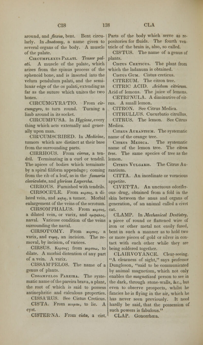 around, and flexus, bent. Bent circu- larly. In Anatomy, a name given to several organs of the body. A muscle of the palate. CiRCUMFLExus Palati. Tensw pal- ati. A muscle of the palate, which arises from the spinus process of the sphenoid bone, and is inserted into the velum pendulum palati, and the semi- lunar edge of the os palati, extending as far as the suture which unites the two bones. CIRCUMGYRA'TIO. From cir- cumgyro, to turn round. Turning a limb around in its socket. CIRCUMFU'SA. In Ifi/g-iene, every thing which acts externally and gener- ally upon man. CIR'CUMSCRIBED. In Medicine, tumors which are distinct at their base from the surrounding parts. CIRRHOUS. From ciirus, a ten- dril. Terminating in a curl or tendril. The apices of bodies which terminate by a spiral filiform appendage; coming from the rib of a leaf, as in the fumaria clavicvlata, and glm'iosa Luperclia. CIRROUS. Furnished with tendrils. CIRSOCE'LE. From xcpaoi, a di- lated vein, and xr^^r}, a tumor. Morbid enlargement of the veins of the scrotum. CIRSOMTHALUS. From xipsoj, a dilated vein, or varix, and Ojit^a?ioj, naval. Varicose condition of the veins surrounding the naval. CIRSOT'OMY. From xtpwj, a varix, and iofirj, an incision. The re- moval, by incision, of varices. CIRSUS. Ktpcroj; from xipffou, to dilate. A morbid distention of any part of a vein. A varix. CISSAM'PELOS. The name of a genus of plants. CissAMPELos Pareira. The syste- matic name of the pareira brava, a plant, the root of which is said to possess antinephritic and calculous properties. CISSA'RUS. See Cistus Creticus. CIS'TA. From xhhm, to lie. A cyst. CISTER'NA. From cista, a cist. Parts of the body which serve as re- positories for fluids. The fourth ven- tricle of the brain is, also, so called. CIS'TUS. The name of a genus of plants. CisTUs Creticus. The plant from which the ladanum is obtained. CisTus Gum. Cistus creticus. CITREUM. The citron tree. CITRIC ACID. Acidum citricum. Acid of lemons. The juice of lemons. CETRI'NULA. A diminutive of cit- rus. A small lemon, CITRON. See Citrus Medica. CITRULLUS. Cucurbatio citrullus. CITRUS. The lemon. See Citrus Medica. Citrus Aurantium. The systematic name of the orange tree. Citrus Medica, The systematic name of the lemon tree. The citron tree. The same species of tree as the lemon. Citrus Vulgaris, The Citrus Au- rantium. CITTA. An inordinate or voracious appetite. CIVET'TA. An unctuous odorifer- ous drug, obtained from a fold in the skin between the anus and organs of generation, of an animal called a civet cat. CLAMP, In Mechanical Dentistry, a piece of round or flattened wire of iron or other metal not easily fused, bent in such a manner as to hold two or more pieces of gold or silver in con- tact with each other while they are being soldered together. CLAIPvVOYANCE. Clear-seeing. A clearness of sight, says professor Dungleson, said to be communicated by animal magnetism, which not only enables the nuignetized person to see in the dark, through stone-walls, &.C., but even to observe prospects, whilst he fancies he is flying in the air, which he has never seen previously. It need hardly be said, that the possession of such powers is fabulous, CLAP, Gonorrhoea,