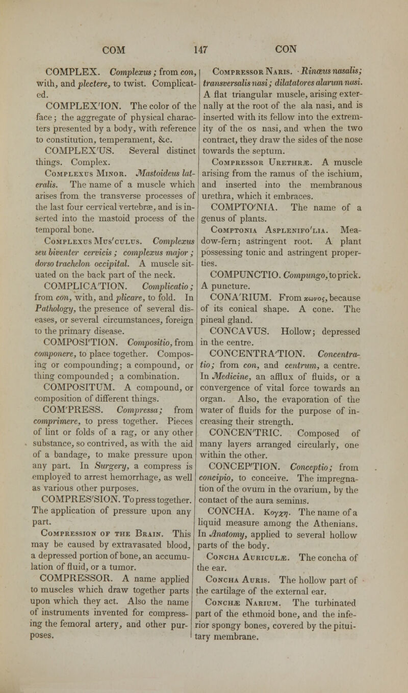 COMPLEX. Complexvs; from crni, with, and plectere, to twist. Complicat- ed. COMPLEX'ION. The color of the face; the aggregate of physical charac- ters presented by a body, with reference to constitution, temperament, &c. COMPLEX'US. Several distinct things. Complex. Complexes Minor. Mastoideiis lat- eralis. The name of a muscle which arises from the transverse processes of the last four cervical vertebrae, and is in- serted into the mastoid process of the temporal bone. CoMPLEXTJS Mus'cuLus. ConipUxus seu biventer cervicis; complexus major ; dorso trachelon occipital. A muscle sit- uated on the back part of the neck. COMPLICA'TION. Cwnplicatio; from con, with, and plicare, to fold. In Pathology, the presence of several dis- eases, or several circumstances, foreign to the primary disease. COMPOsf'TION. Compositio, from componere, to place together. Compos- ing or compounding; a compound, or thing compounded; a combination. COMPOSITUM. A compound, or composition of different things. COM'PRESS. Compressa; from comprimere, to press together. Pieces of lint or folds of a rag, or any other substance, so contrived, as with the aid of a bandage, to make pressure upon any part. In Surgery, a compress is employed to arrest hemorrhage, as well as various other purposes. COMPRES'SION. To press together. The application of pressure upon any part. Compression of the Brain. This may be caused by extravasated blood, a depressed portion of bone, an accumu- lation of fluid, or a tumor. COMPRESSOR. A name applied to muscles which draw together parts upon which they act. Also the name of instruments invented for compress Compressor Naris. • Rinceus nasalis; transversalisnasi; dilatatores alanimruisi. A flat triangular muscle, arising exter- nally at the root of the ala nasi, and is inserted with its fellow into the extrem- ity of the OS nasi, and when the two contract, they draw the sides of the nose towards the septum. Compressor Urethrje. A muscle arising from the ramus of the ischium, and inserted into the membranous urethra, which it embraces. COMPTO'NIA. The name of a genus of plants. CoMPTONiA Asplenifo'lia. Mea- dow-fem; astringent root. A plant possessing tonic and astringent proper- ties. COMPUNCTIO. Compungo,toprick. A puncture. CONA'RIUM. From xwvoj, because of its conical shape. A cone. The pineal gland. CONCAVUS. Hollow; depressed in the centre. CONCENTRA'TION. Concentra- tio; from con, and centrum, a centre. In Medicine, an afflux of fluids, or a convergence of vital force towards an organ. Also, the evaporation of the water of fluids for the purpose of in- creasing their strength. CONCENTRIC. Composed of many layers arranged circularly, one within the other. CONCEPTION. Conceptio; from concipio, to conceive. The impregna- tion of the ovum in the ovarium, by the contact of the aura seminis. CONCHA. Koyxr]. The name of a liquid measure among the Athenians. In Anatomy, applied to several hollow parts of the body. Concha Auriculae. The concha of the ear. Concha Auris. The hollow part of the cartilage of the external ear. Concha Narium. The turbinated part of the ethmoid bone, and the infe- ing the femoral artery, and other pur- rior spongy bones, covered by the pitui- poses. I tary membrane.