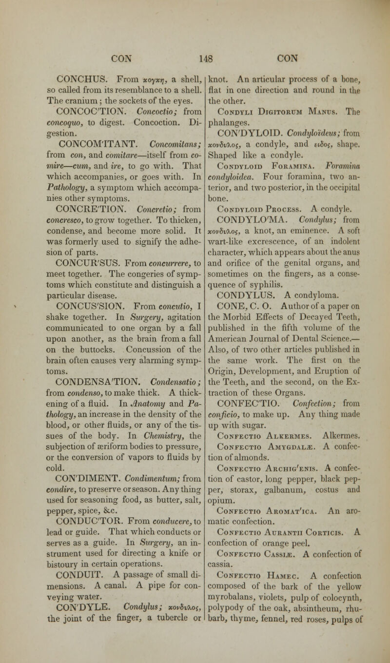 CONCHUS. From xoyx»?, a shell, so called from its resemblance to a shell. The cranium; the sockets of the eyes. CONCOCTION. Concoctio; from concoquo, to digest. Concoction. Di- gestion. CONCOMITANT. Concomitans; from con, and comitare—itself from co- mire—cum, and ire, to go with. That which accompanies, or goes with. In Pathology, a symptom which accompa- nies other symptoms. CONCRE'TION. Concretio; from concresco, to grow together. To thicken, condense, and become more solid. It was formerly used to signify the adhe- sion of parts. CONCUR'SUS. From concurrere, to meet together. The congeries of symp- toms which constitute and distinguish a particular disease. CONCUS'SION. From concMiio, I shake together. In Surgenj, agitation communicated to one organ by a fall upon another, as the brain from a fall on the buttocks. Concussion of the brain often causes very alarming symp- toms. CONDENSA'TION. Condensatio; from condenso, to make thick. A thick- ening of a fluid. In Anatomy and Po- thology, an increase in the density of the blood, or other fluids, or any of the tis- sues of the body. In Chemistry, the subjection of aeriform bodies to pressure, or the conversion of vapors to fluids by cold. CON'DIMENT. Condimentum; from condire, to preserve or season. Any thing used for seasoning food, as butter, salt, pepper, spice, &c. CONDUCTOR. From conducere, to lead or guide. That which conducts or serves as a guide. In Surgery, an in- strument used for directing a knife or bistoury in certain operations. CONDUIT. A passage of small di- mensions. A canal. A pipe for con- veying water. CON'DYLE. Condylus; xovSuXoj, the joint of the finger, a tubercle or knot. An articular process of a bone, flat in one direction and round in the the other. CoNDYLi DiGiTORUM Manus. The phalanges. CON'DYLOID. CondyloUem; from xovSvXoi, a condyle, and ttSoj, shape. Shaped like a condyle. Condyloid Foramina. Foramina condyloidea. Four foramina, two an- terior, and two posterior, in the occipital bone. Condyloid Process. A condyle. CONDYLO'MA. Condylus; from xov^vXoi, a knot, an eminence. A soft wart-Uke excrescence, of an indolent character, which appears about the anus and orifice of the genital organs, and sometimes on the fingers, as a conse- quence of syphilis. CONDYLUS. A condyloma. CONE, C. O. Author of a paper on the Morbid Eff'ects of Decayed Teeth, pubhshed in the fifth volume of the American Journal of Dental Science.— Also, of two other articles published in the same work. The first on the Origin, Development, and Eruption of the Teeth, and the second, on the Ex- traction of these Organs. CONFECTIO. Confection; from conficio, to make up. Any thing made up with sugar. CoNFECTio Alkermes. Alkcrmes. CoNFECTio Amygdalae. A confec- tion of almonds. CoNFECTio Archig'enis. A confcc- tion of castor, long pepper, black pep- per, storax, galbanum, costus and opium. CoNFECTio Aromat'ica. An aro- matic confection. CoNFECTIO AURANTII CoRTICIS. A confection of orange peel. CoNFECTio Cassia. A confection of cassia. CoNFECTio Hamec. A confcction composed of the bark of the yellow myrobalans, violets, pulp of colocynth, polypody of the oak, absintheum, rhu- barb, thyme, fennel, red roses, pulps of